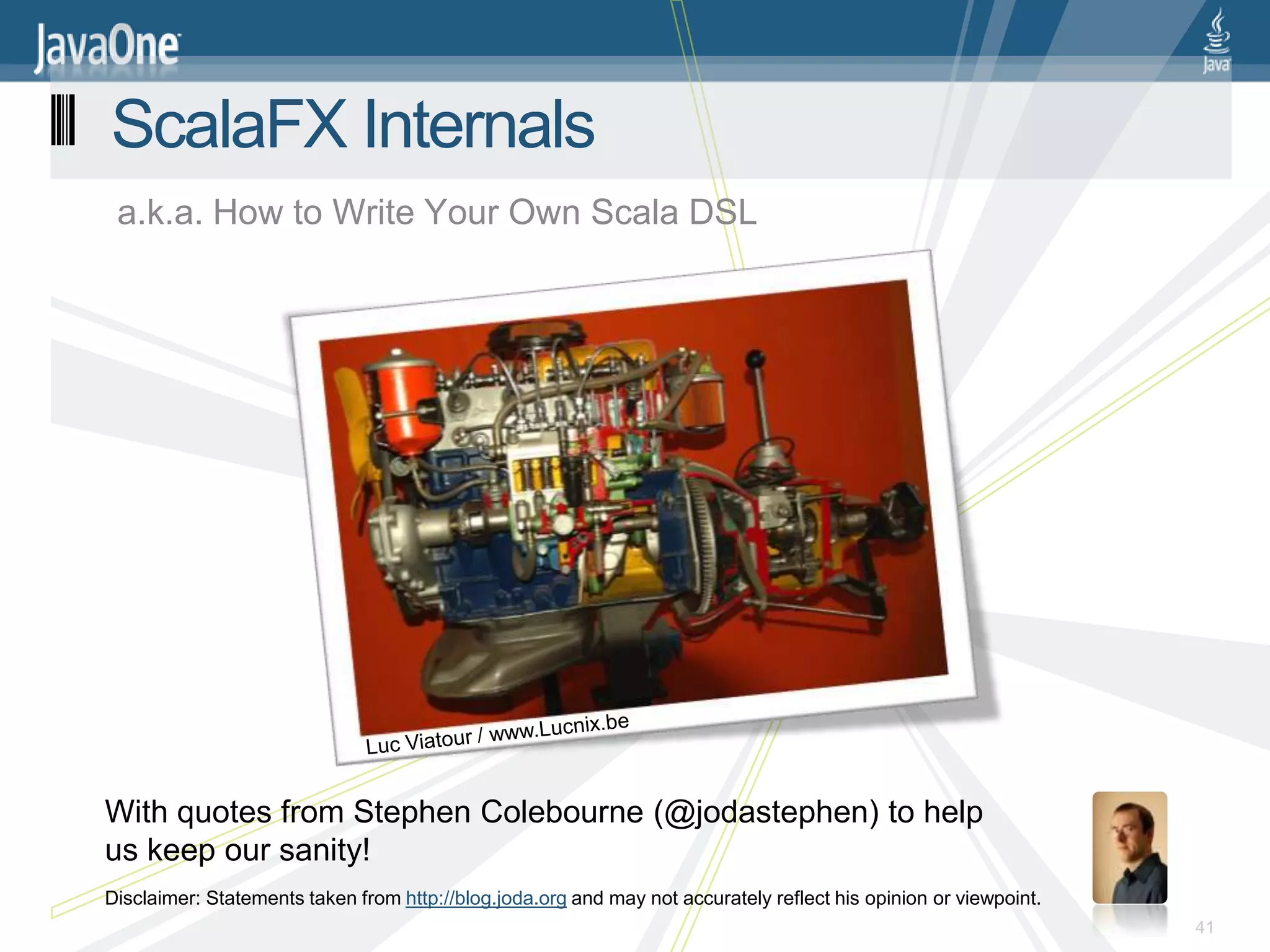 ScalaFX Internals
 a.k.a. How to Write Your Own Scala DSL




With quotes from Stephen Colebourne (@jodastephen) to help
us keep our sanity!
Disclaimer: Statements taken from http://blog.joda.org and may not accurately reflect his opinion or viewpoint.
                                                                                                                  41
 