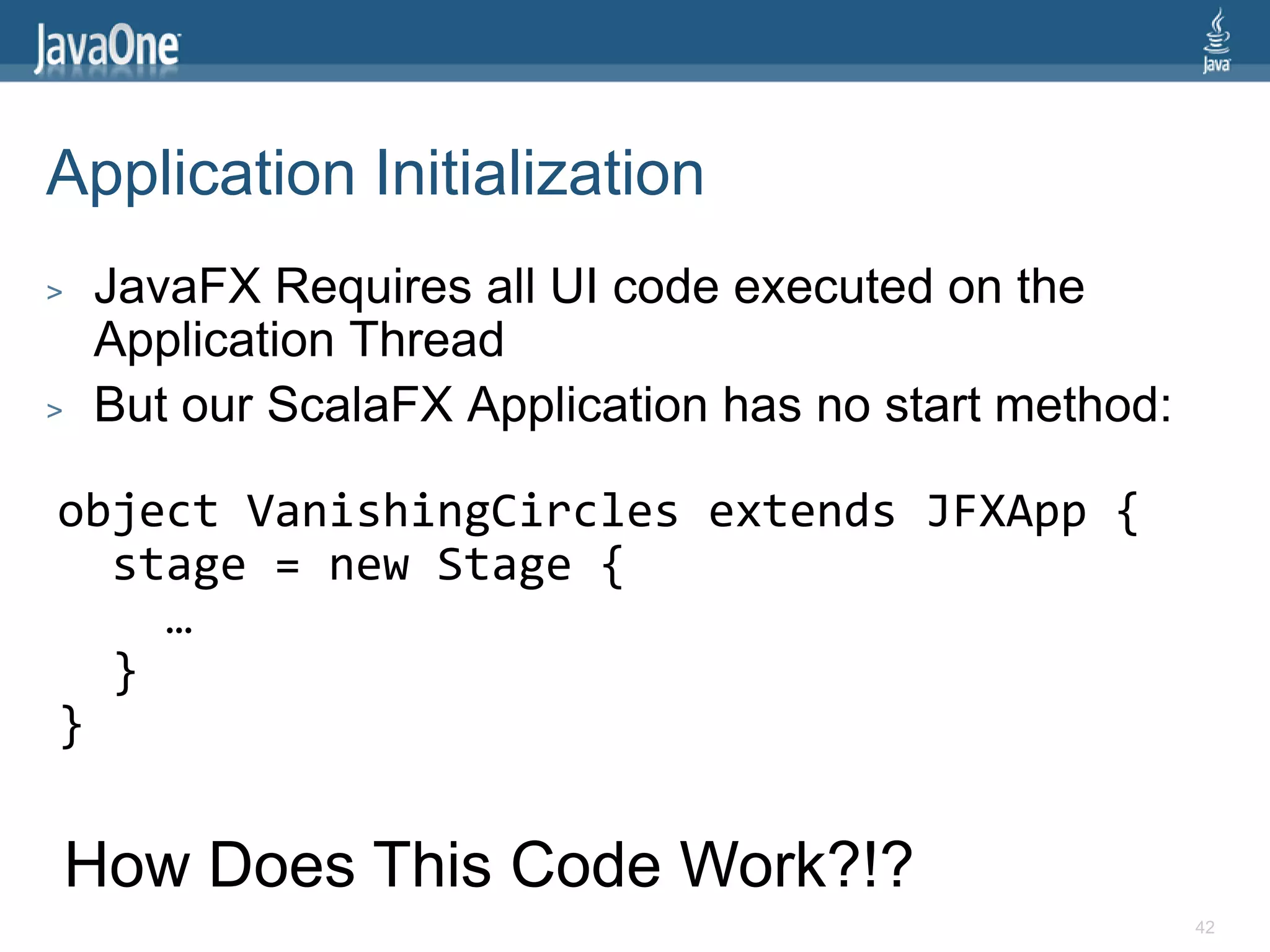 Application Initialization
>   JavaFX Requires all UI code executed on the
    Application Thread
>   But our ScalaFX Application has no start method:

object VanishingCircles extends JFXApp {
  stage = new Stage {
    …
  }
}

    How Does This Code Work?!?
                                                       42
 