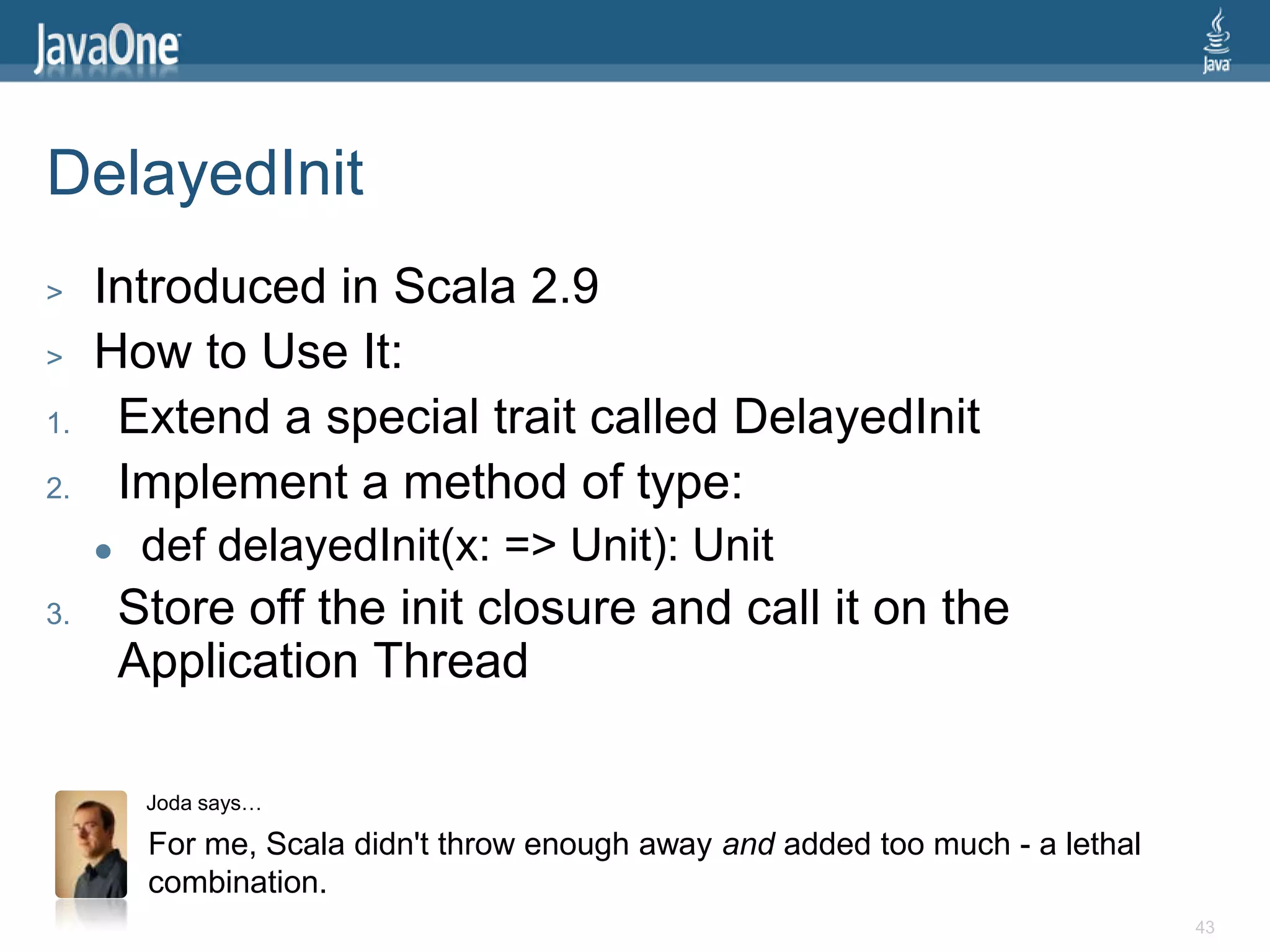 DelayedInit
>    Introduced in Scala 2.9
>    How to Use It:
1.    Extend a special trait called DelayedInit
2.    Implement a method of type:
         def delayedInit(x: => Unit): Unit
3.       Store off the init closure and call it on the
         Application Thread

          Joda says…

          For me, Scala didn't throw enough away and added too much - a lethal
          combination.
                                                                                 43
 