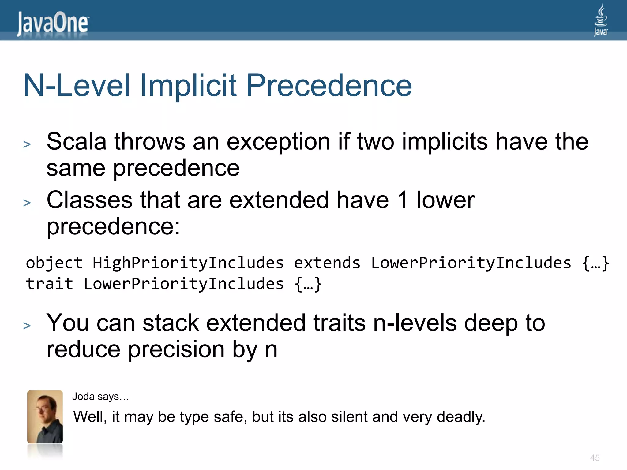 N-Level Implicit Precedence
>   Scala throws an exception if two implicits have the
    same precedence
>   Classes that are extended have 1 lower
    precedence:
object HighPriorityIncludes extends LowerPriorityIncludes {…}
trait LowerPriorityIncludes {…}

>   You can stack extended traits n-levels deep to
    reduce precision by n
      Joda says…

      Well, it may be type safe, but its also silent and very deadly.

                                                                        45
 