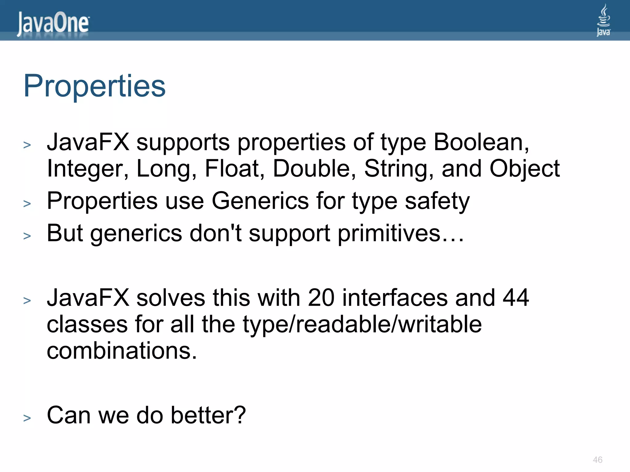 Properties
>   JavaFX supports properties of type Boolean,
    Integer, Long, Float, Double, String, and Object
>   Properties use Generics for type safety
>   But generics don't support primitives…

>   JavaFX solves this with 20 interfaces and 44
    classes for all the type/readable/writable
    combinations.

>   Can we do better?
                                                       46
 