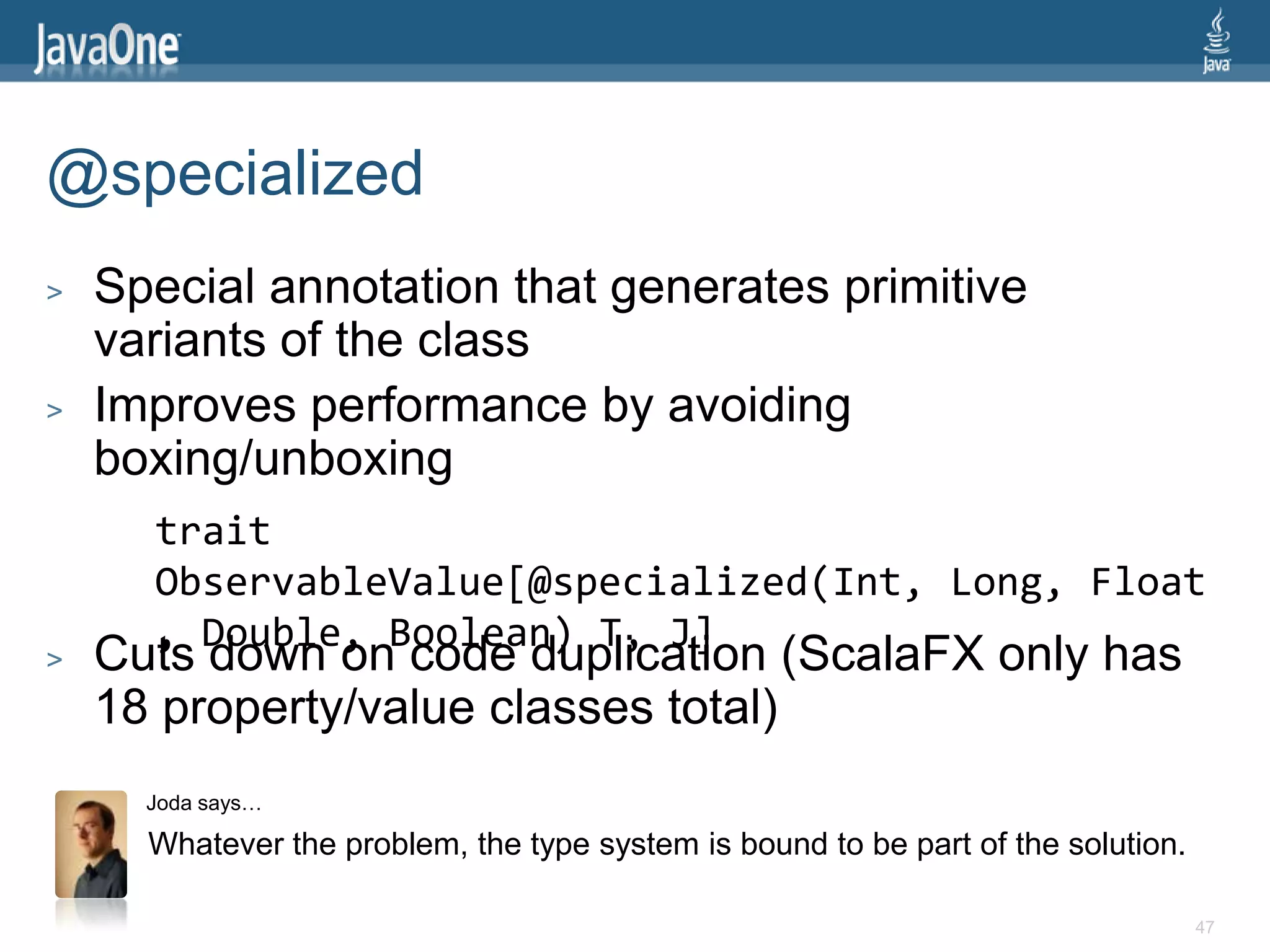 @specialized
>   Special annotation that generates primitive
    variants of the class
>   Improves performance by avoiding
    boxing/unboxing
      trait
      ObservableValue[@specialized(Int, Long, Float
      , Double, Boolean) T, J]
>   Cuts down on code duplication (ScalaFX only has
    18 property/value classes total)
      Joda says…

      Whatever the problem, the type system is bound to be part of the solution.

                                                                                   47
 