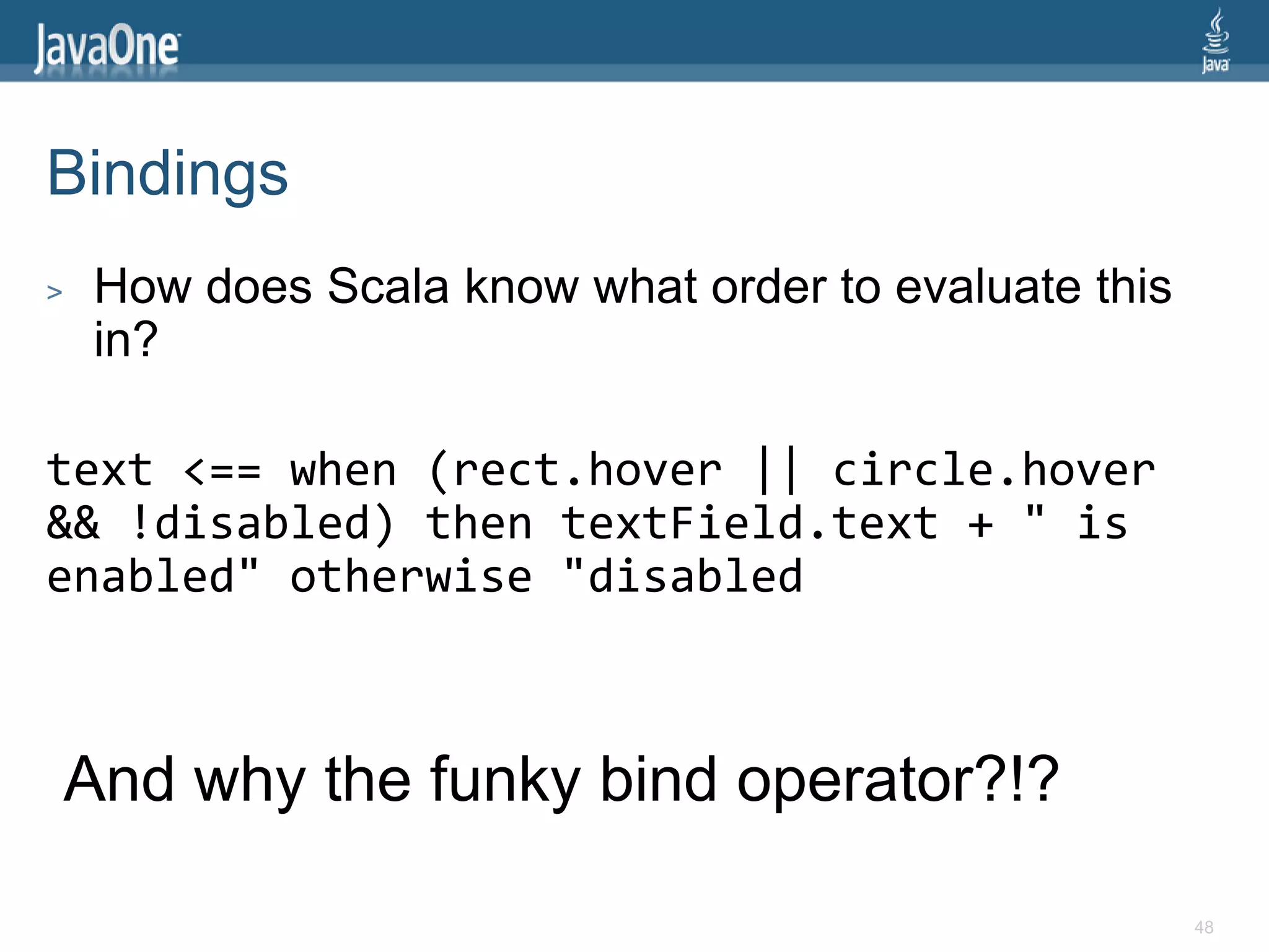 Bindings
>    How does Scala know what order to evaluate this
     in?

text <== when (rect.hover || circle.hover
&& !disabled) then textField.text + " is
enabled" otherwise "disabled



    And why the funky bind operator?!?

                                                       48
 