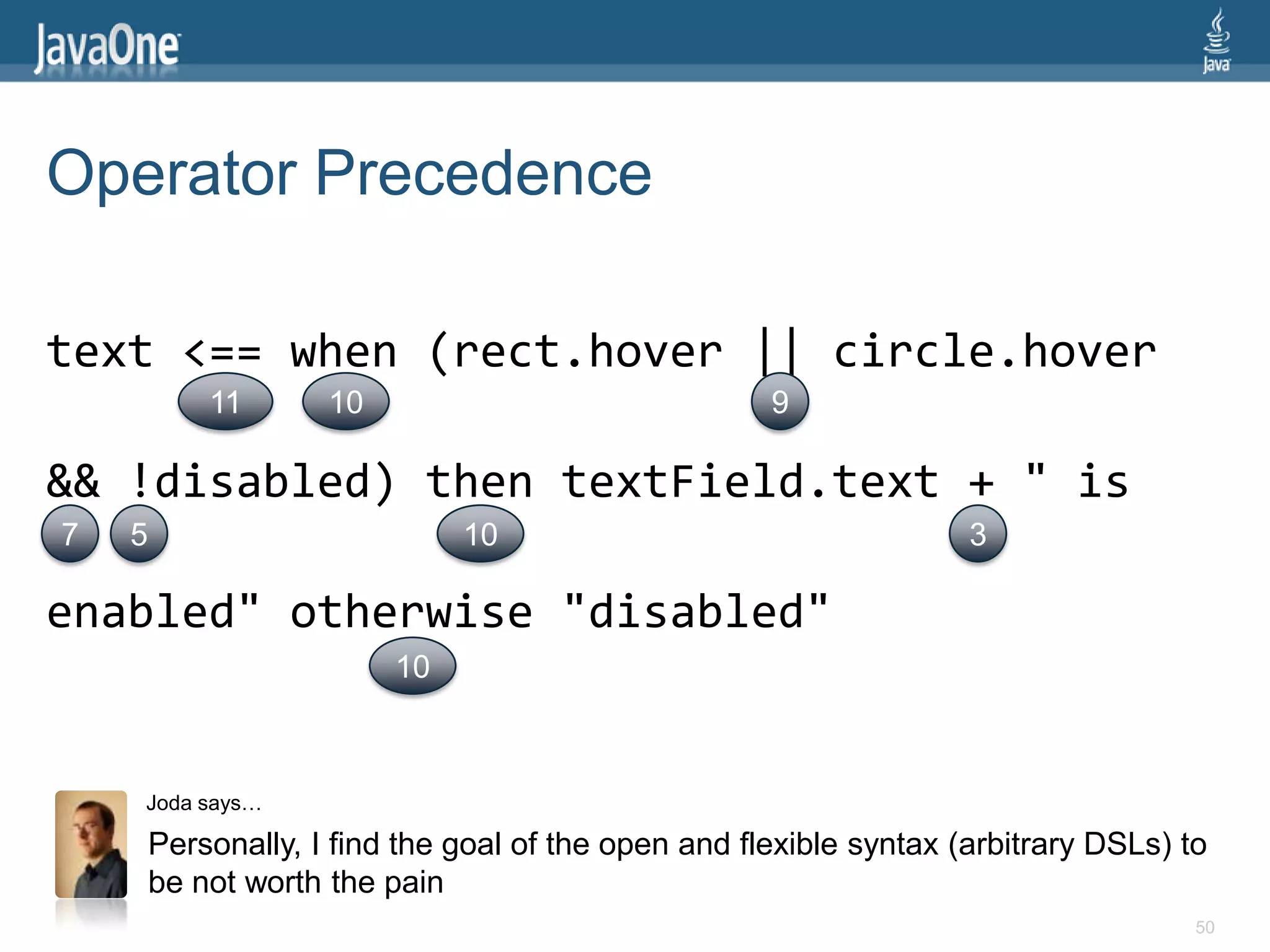 Operator Precedence

text <== when (rect.hover || circle.hover
            11       10                               9

&& !disabled) then textField.text + " is
7   5                          10                                    3

enabled" otherwise "disabled"
                          10



    Joda says…

        Personally, I find the goal of the open and flexible syntax (arbitrary DSLs) to
        be not worth the pain
                                                                                      50
 