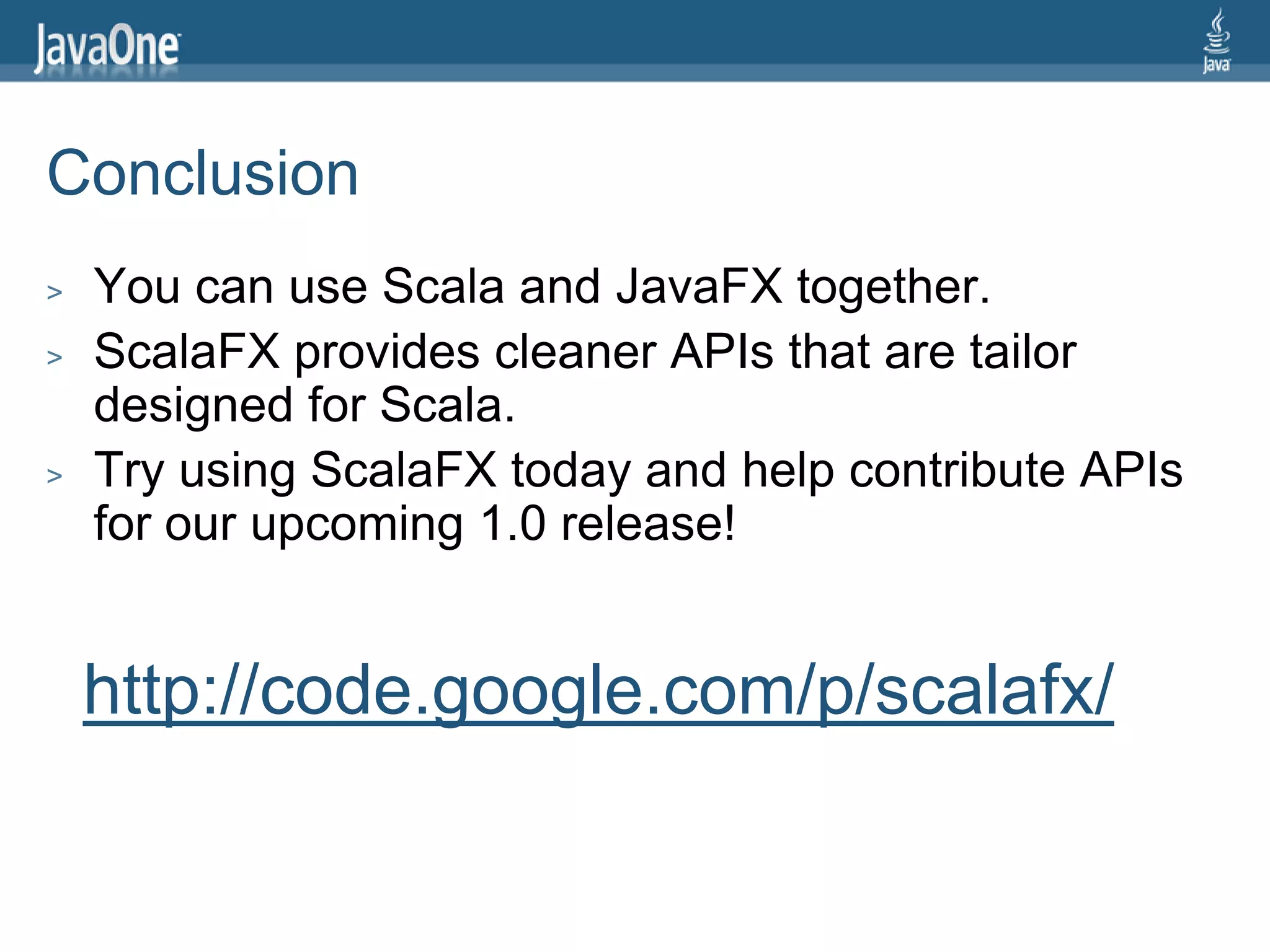 Conclusion
>   You can use Scala and JavaFX together.
>   ScalaFX provides cleaner APIs that are tailor
    designed for Scala.
>   Try using ScalaFX today and help contribute APIs
    for our upcoming 1.0 release!


    http://code.google.com/p/scalafx/
 