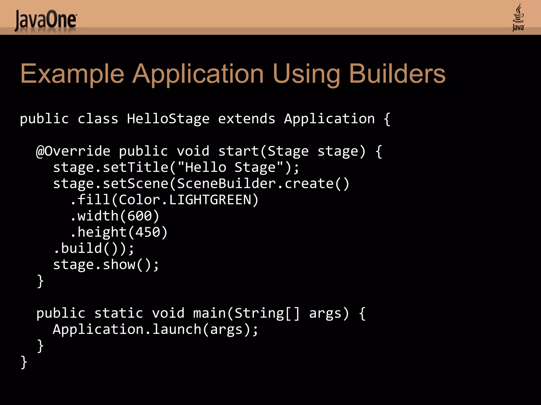 Example Application Using Builders
public class HelloStage extends Application {

    @Override public void start(Stage stage) {
      stage.setTitle("Hello Stage");
      stage.setScene(SceneBuilder.create()
        .fill(Color.LIGHTGREEN)
        .width(600)
        .height(450)
      .build());
      stage.show();
    }

    public static void main(String[] args) {
      Application.launch(args);
    }
}
 