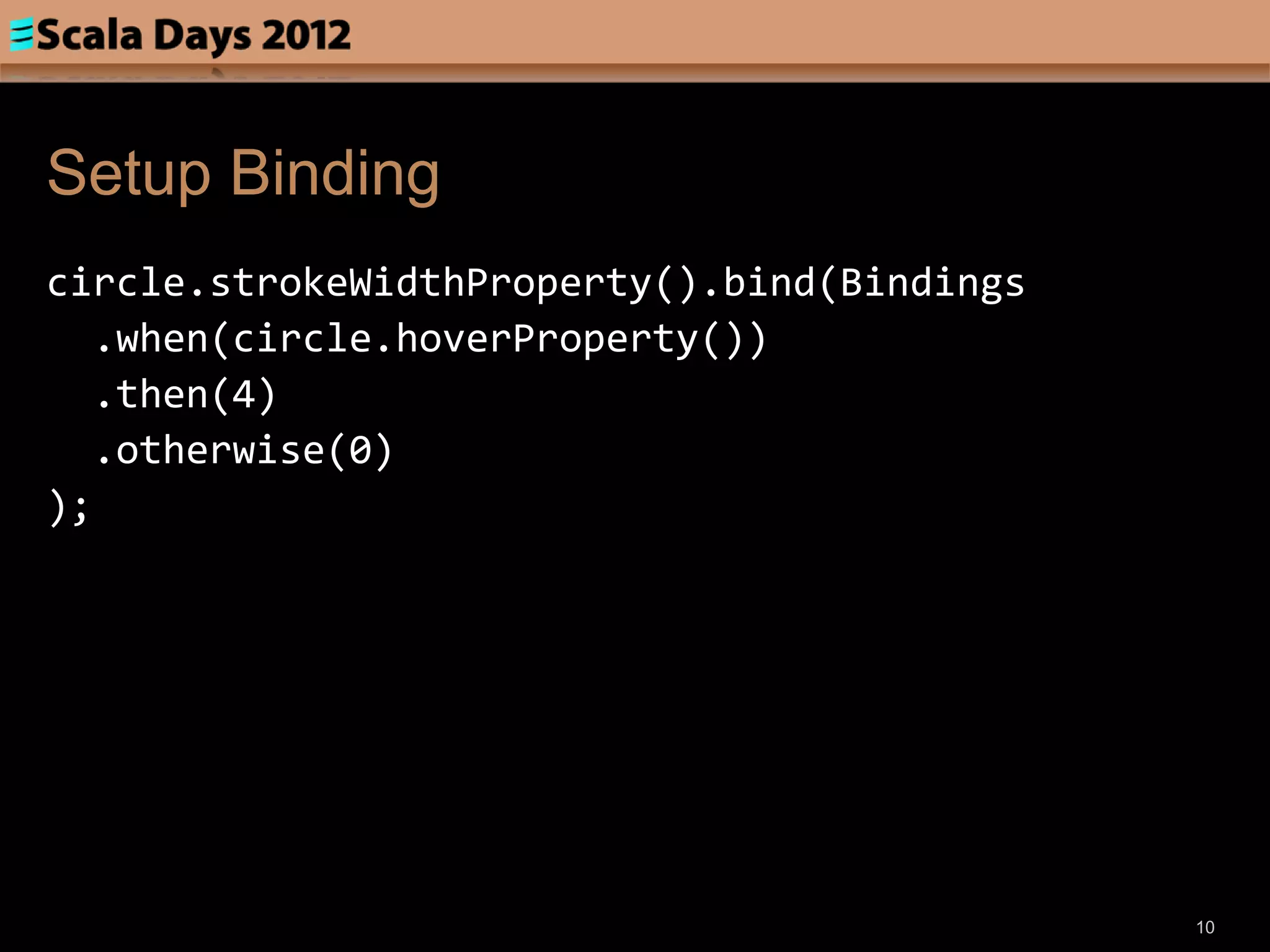 Setup Binding
circle.strokeWidthProperty().bind(Bindings
   .when(circle.hoverProperty())
   .then(4)
   .otherwise(0)
);




                                             10
 