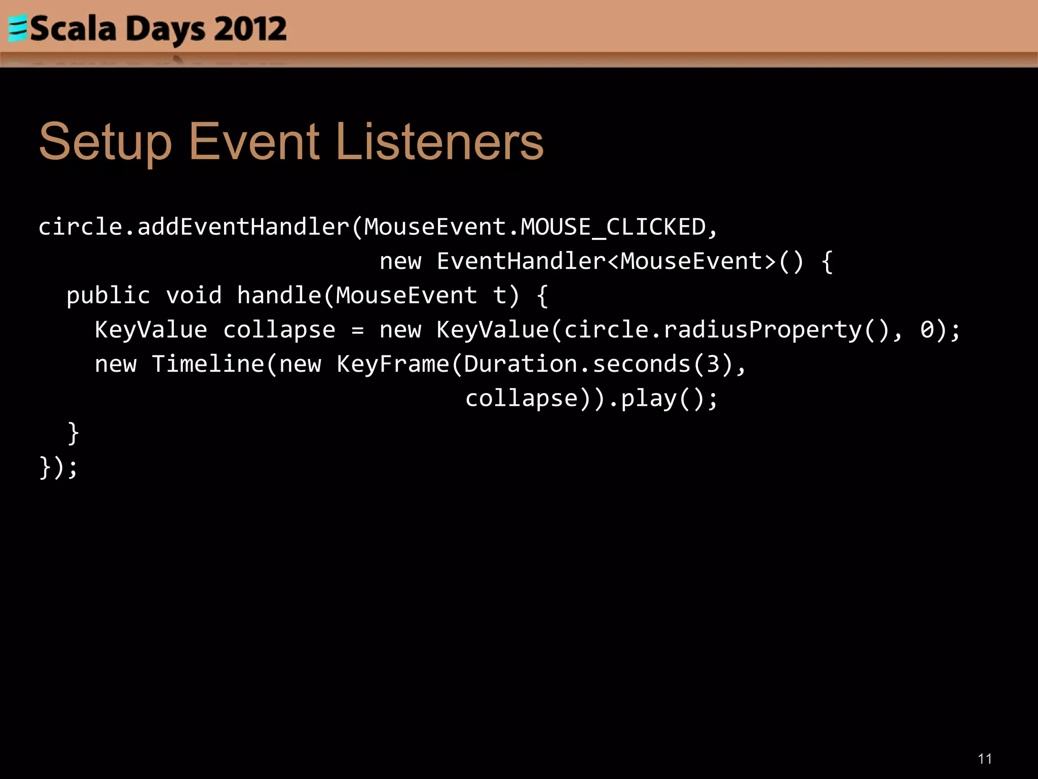 Setup Event Listeners
circle.addEventHandler(MouseEvent.MOUSE_CLICKED,
                        new EventHandler<MouseEvent>() {
  public void handle(MouseEvent t) {
    KeyValue collapse = new KeyValue(circle.radiusProperty(), 0);
    new Timeline(new KeyFrame(Duration.seconds(3),
                              collapse)).play();
  }
});




                                                                    11
 