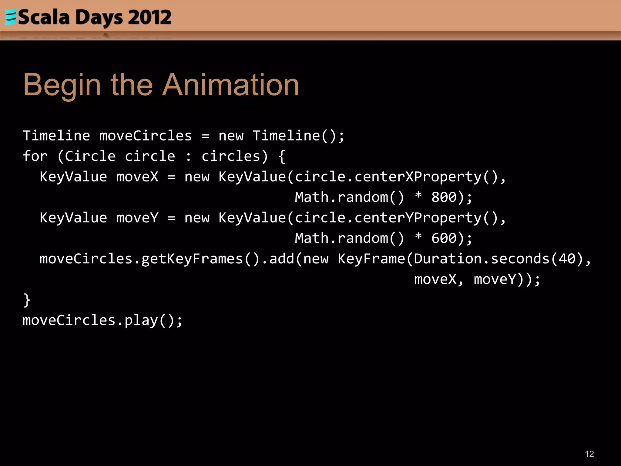 Begin the Animation
Timeline moveCircles = new Timeline();
for (Circle circle : circles) {
  KeyValue moveX = new KeyValue(circle.centerXProperty(),
                                Math.random() * 800);
  KeyValue moveY = new KeyValue(circle.centerYProperty(),
                                Math.random() * 600);
  moveCircles.getKeyFrames().add(new KeyFrame(Duration.seconds(40),
                                              moveX, moveY));
}
moveCircles.play();




                                                                  12
 