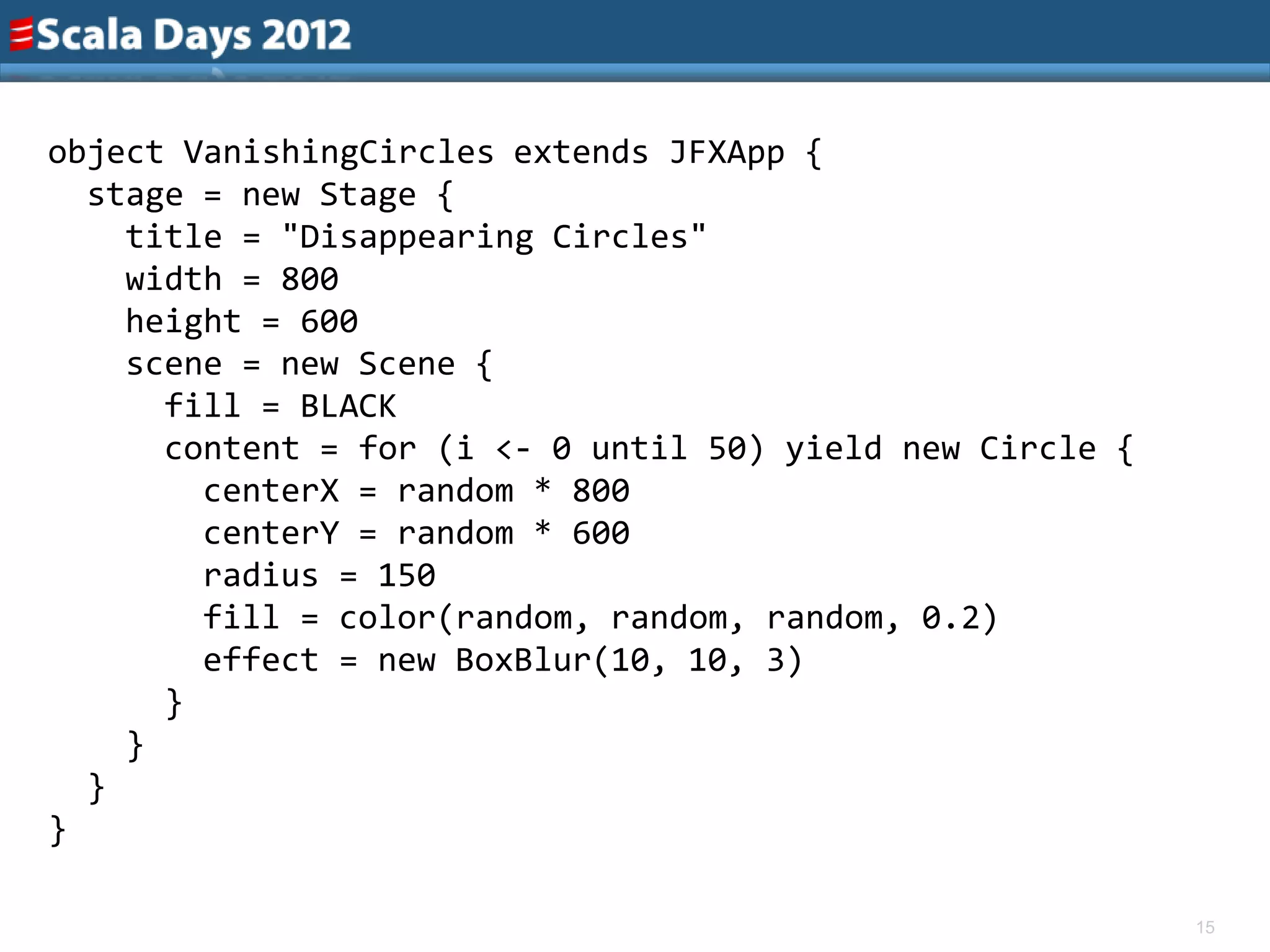 object VanishingCircles extends JFXApp {
  stage = new Stage {
    title = "Disappearing Circles"
    width = 800
    height = 600
    scene = new Scene {
      fill = BLACK
      content = for (i <- 0 until 50) yield new Circle {
        centerX = random * 800
        centerY = random * 600
        radius = 150
        fill = color(random, random, random, 0.2)
        effect = new BoxBlur(10, 10, 3)
      }
    }
  }
}

                                                           15
 