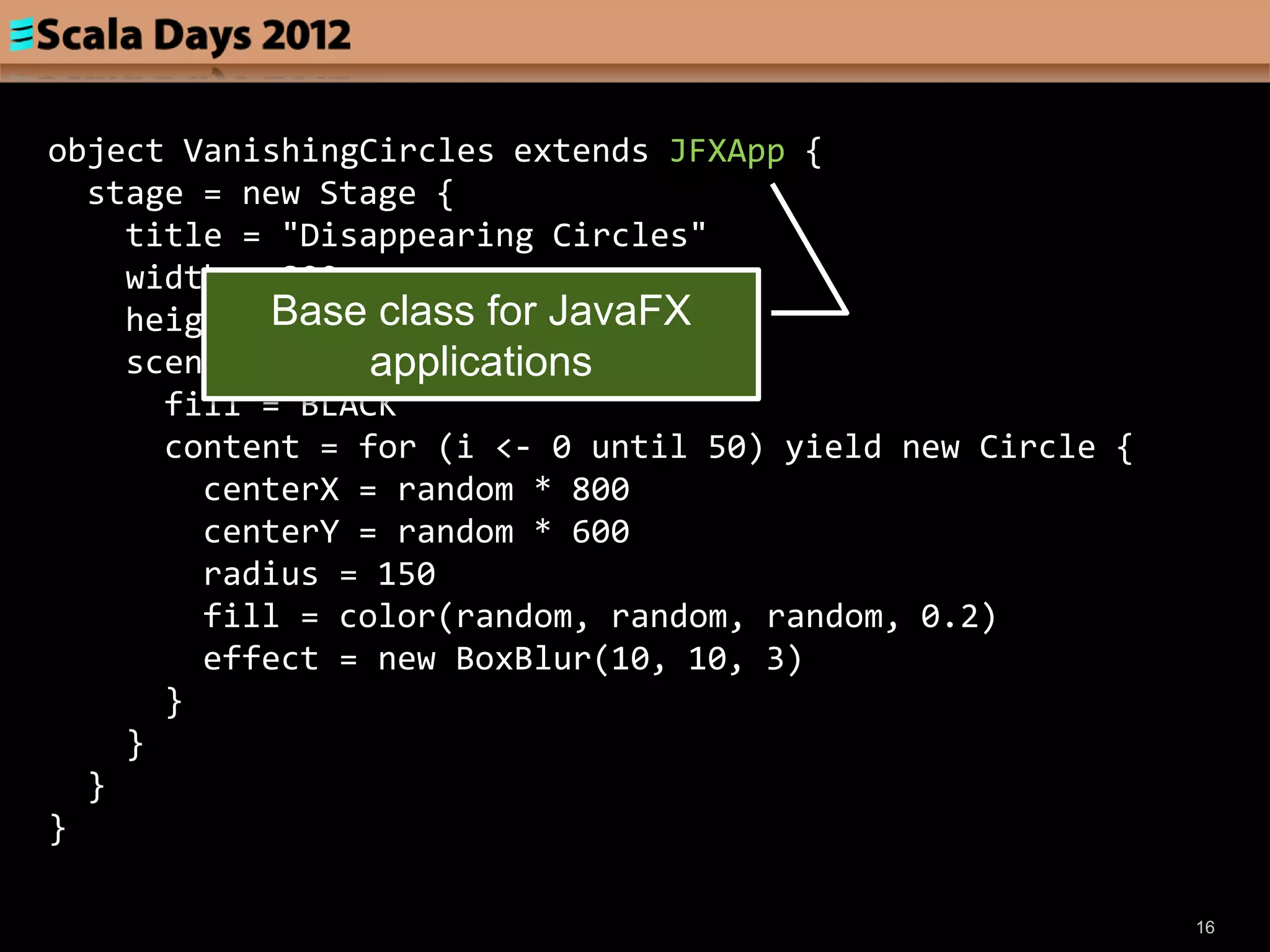 object VanishingCircles extends JFXApp {
  stage = new Stage {
    title = "Disappearing Circles"
    width = 800
    height = 600 class for JavaFX
            Base
                 applications
    scene = new Scene {
      fill = BLACK
      content = for (i <- 0 until 50) yield new Circle {
        centerX = random * 800
        centerY = random * 600
        radius = 150
        fill = color(random, random, random, 0.2)
        effect = new BoxBlur(10, 10, 3)
      }
    }
  }
}

                                                           16
 