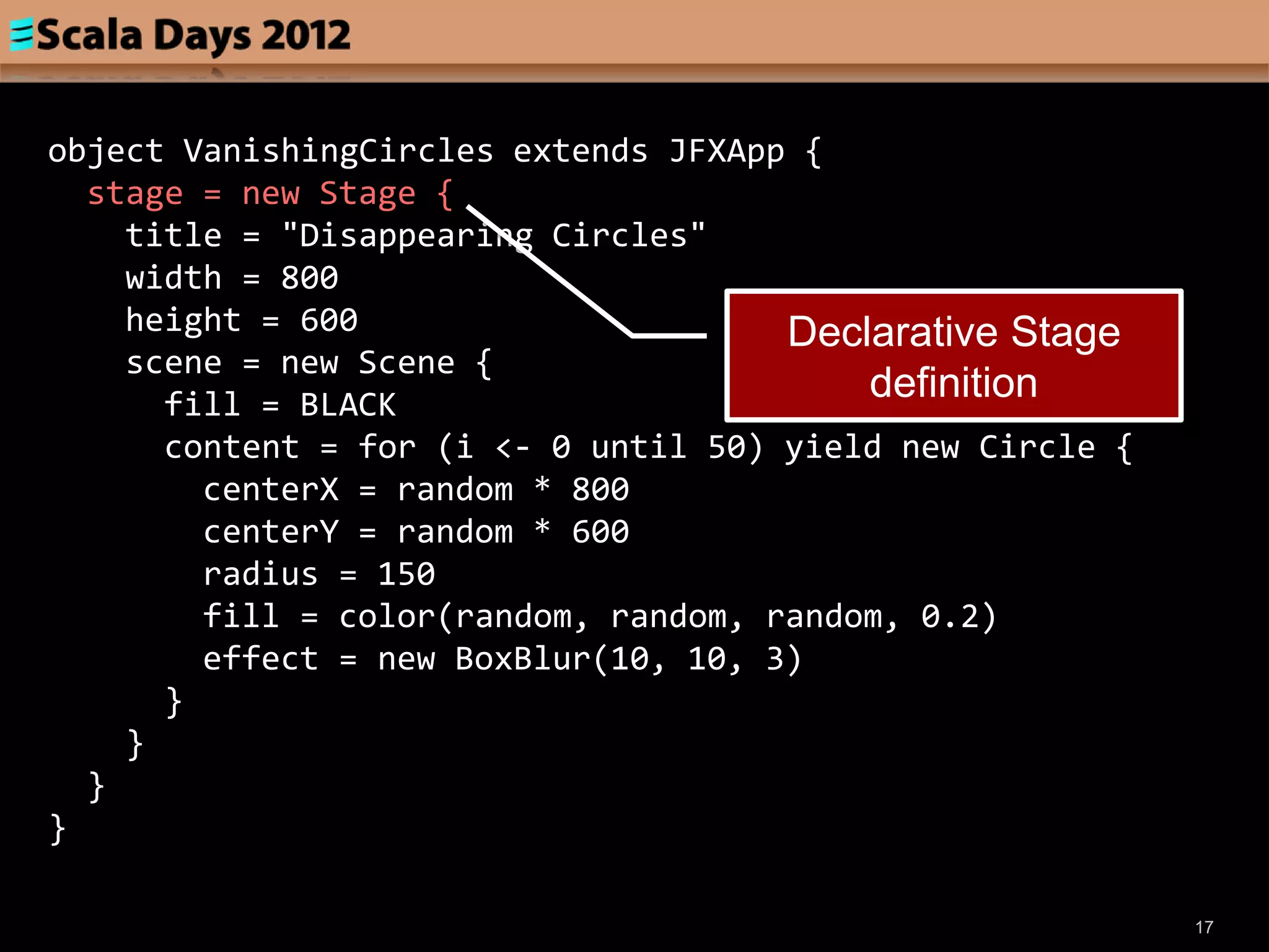 object VanishingCircles extends JFXApp {
  stage = new Stage {
    title = "Disappearing Circles"
    width = 800
    height = 600                      Declarative Stage
    scene = new Scene {
      fill = BLACK
                                          definition
      content = for (i <- 0 until 50) yield new Circle {
        centerX = random * 800
        centerY = random * 600
        radius = 150
        fill = color(random, random, random, 0.2)
        effect = new BoxBlur(10, 10, 3)
      }
    }
  }
}

                                                           17
 