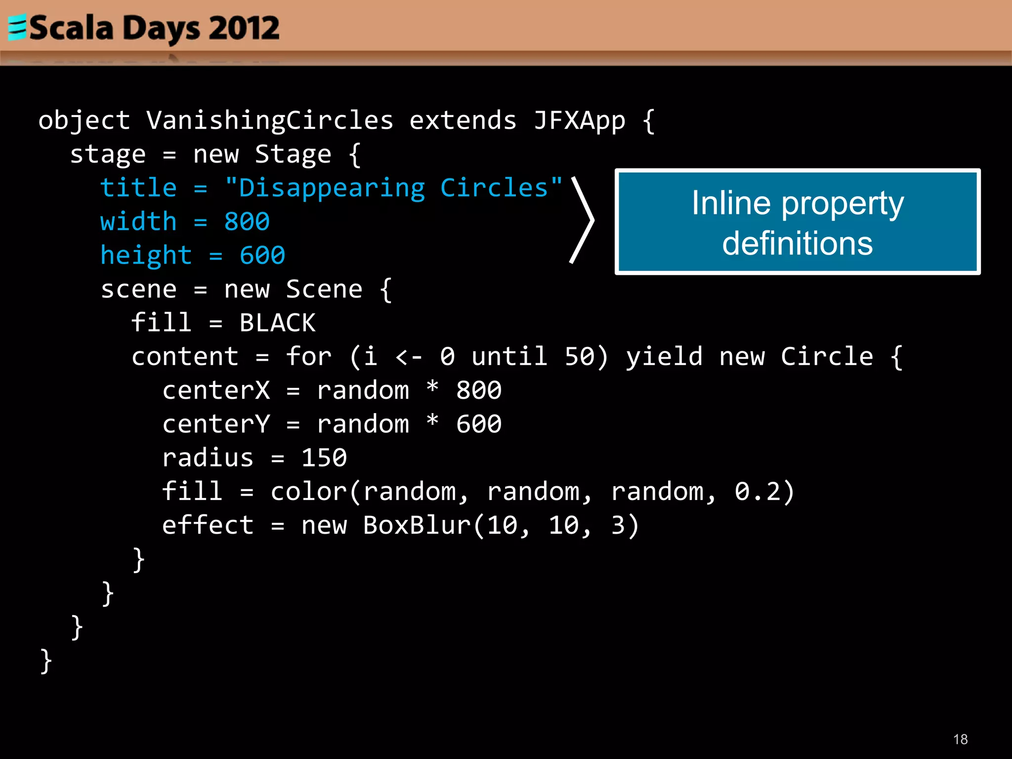 object VanishingCircles extends JFXApp {
  stage = new Stage {
    title = "Disappearing Circles"
    width = 800
                                          Inline property
    height = 600                            definitions
    scene = new Scene {
      fill = BLACK
      content = for (i <- 0 until 50) yield new Circle {
        centerX = random * 800
        centerY = random * 600
        radius = 150
        fill = color(random, random, random, 0.2)
        effect = new BoxBlur(10, 10, 3)
      }
    }
  }
}

                                                            18
 
