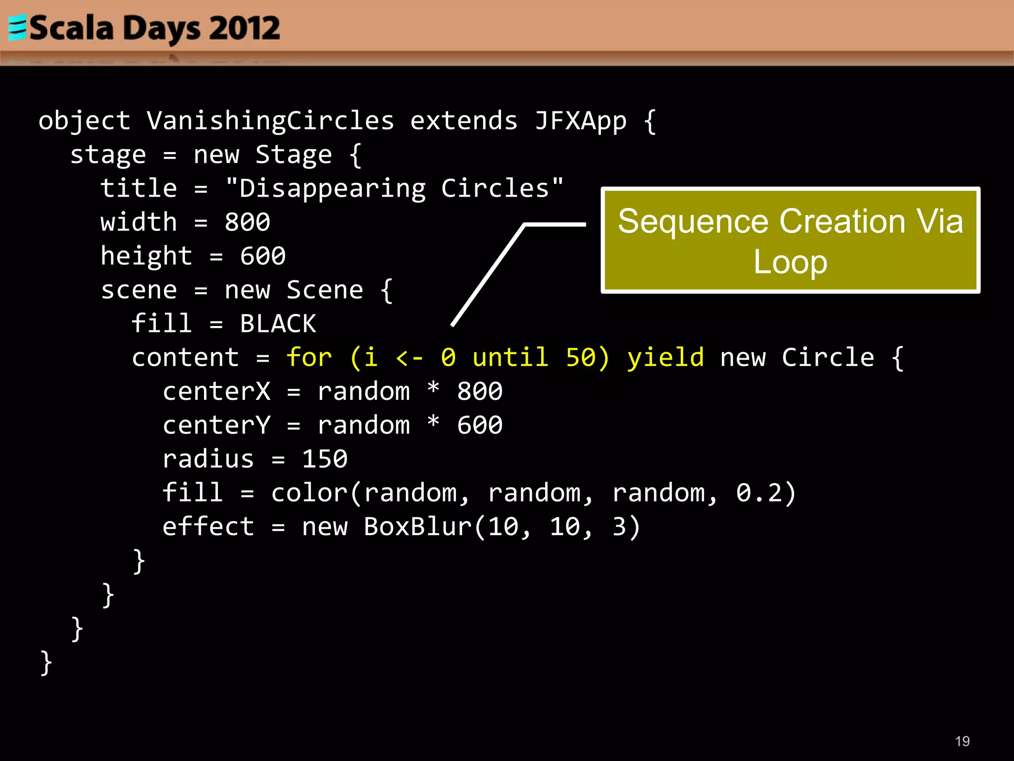 object VanishingCircles extends JFXApp {
  stage = new Stage {
    title = "Disappearing Circles"
    width = 800                      Sequence Creation Via
    height = 600                              Loop
    scene = new Scene {
      fill = BLACK
      content = for (i <- 0 until 50) yield new Circle {
        centerX = random * 800
        centerY = random * 600
        radius = 150
        fill = color(random, random, random, 0.2)
        effect = new BoxBlur(10, 10, 3)
      }
    }
  }
}

                                                         19
 
