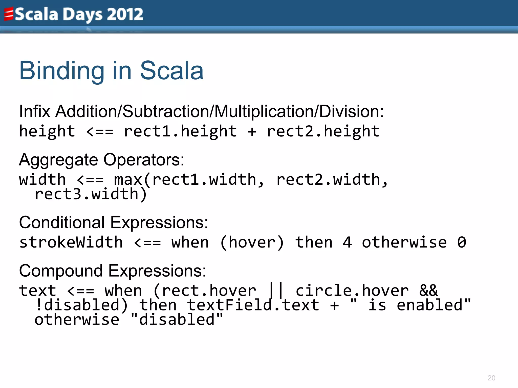 Binding in Scala
Infix Addition/Subtraction/Multiplication/Division:
height <== rect1.height + rect2.height
Aggregate Operators:
width <== max(rect1.width, rect2.width,
  rect3.width)
Conditional Expressions:
strokeWidth <== when (hover) then 4 otherwise 0
Compound Expressions:
text <== when (rect.hover || circle.hover &&
  !disabled) then textField.text + " is enabled"
  otherwise "disabled"


                                                      20
 