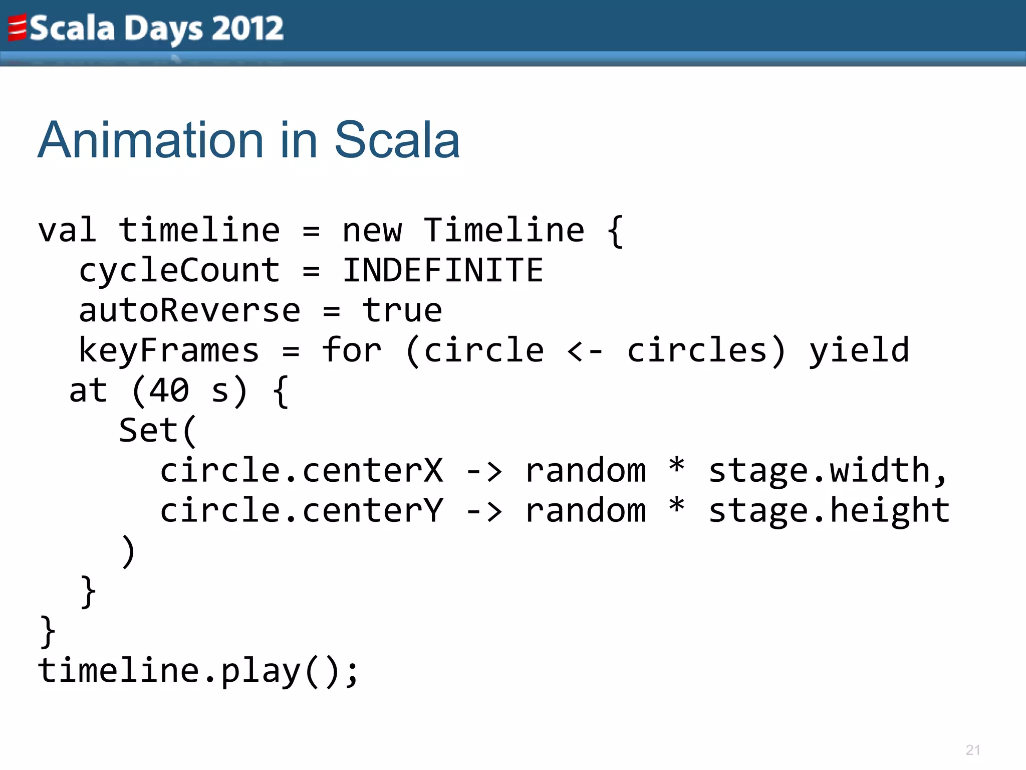 Animation in Scala
val timeline = new Timeline {
  cycleCount = INDEFINITE
  autoReverse = true
  keyFrames = for (circle <- circles) yield
  at (40 s) {
    Set(
      circle.centerX -> random * stage.width,
      circle.centerY -> random * stage.height
    )
  }
}
timeline.play();
                                                21
 