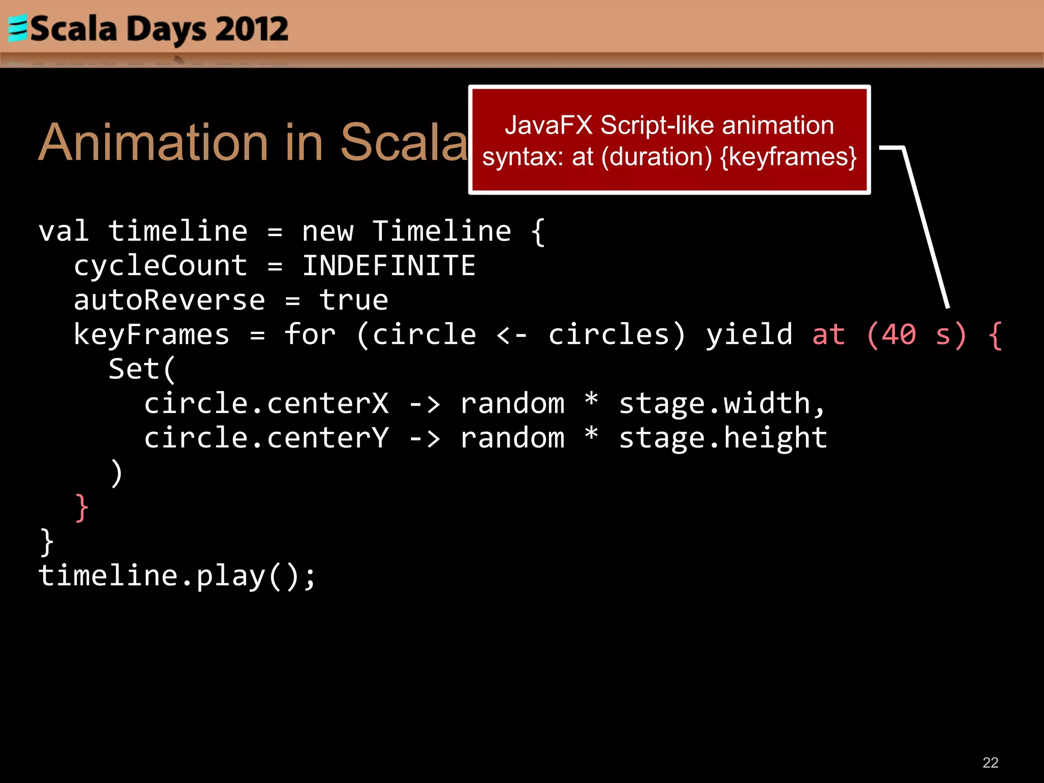 JavaFX Script-like animation
Animation in Scala       syntax: at (duration) {keyframes}

val timeline = new Timeline {
  cycleCount = INDEFINITE
  autoReverse = true
  keyFrames = for (circle <- circles) yield at (40 s) {
    Set(
      circle.centerX -> random * stage.width,
      circle.centerY -> random * stage.height
    )
  }
}
timeline.play();




                                                             22
 