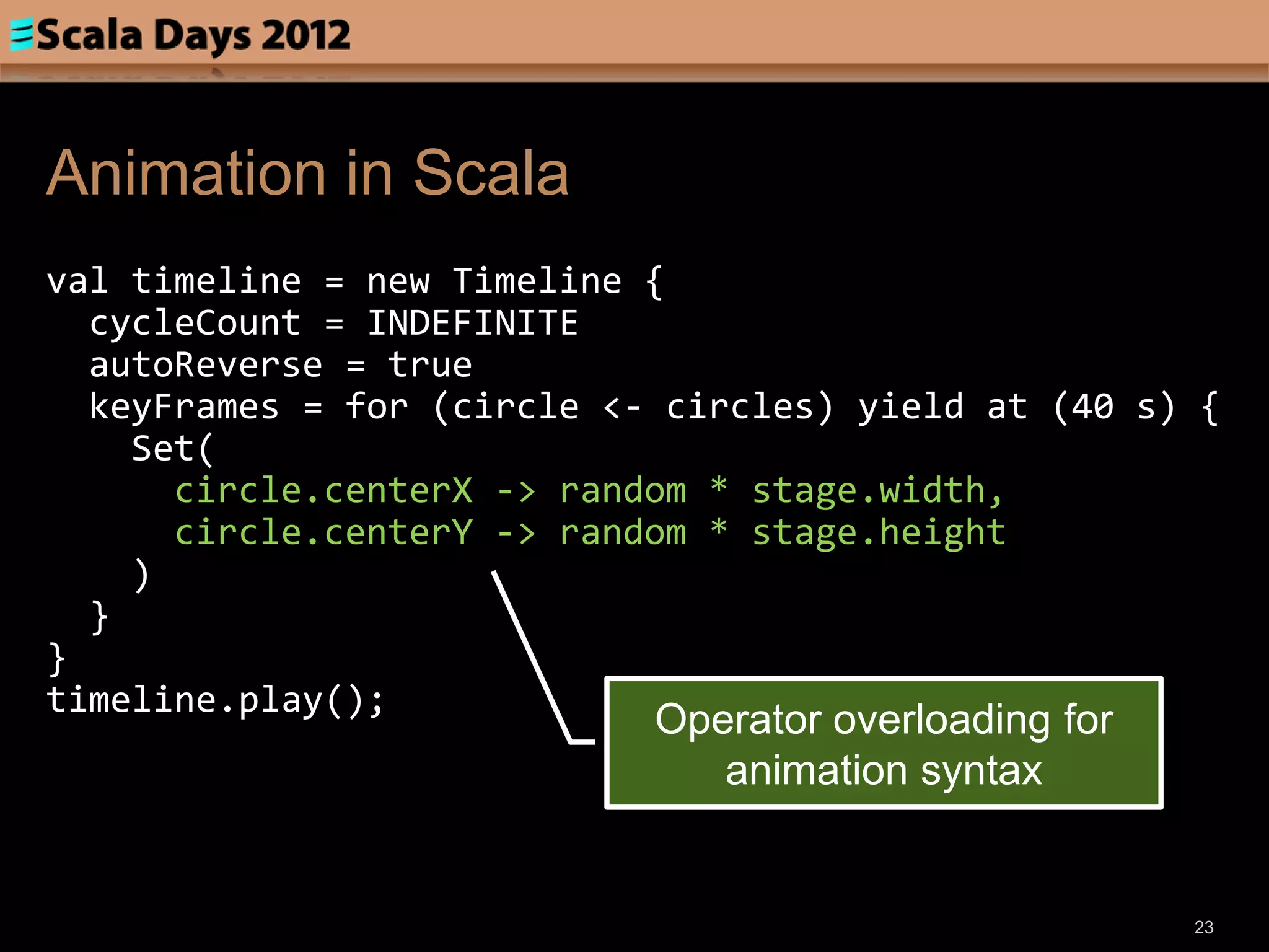 Animation in Scala
val timeline = new Timeline {
  cycleCount = INDEFINITE
  autoReverse = true
  keyFrames = for (circle <- circles) yield at (40 s) {
    Set(
      circle.centerX -> random * stage.width,
      circle.centerY -> random * stage.height
    )
  }
}
timeline.play();
                            Operator overloading for
                               animation syntax


                                                       23
 
