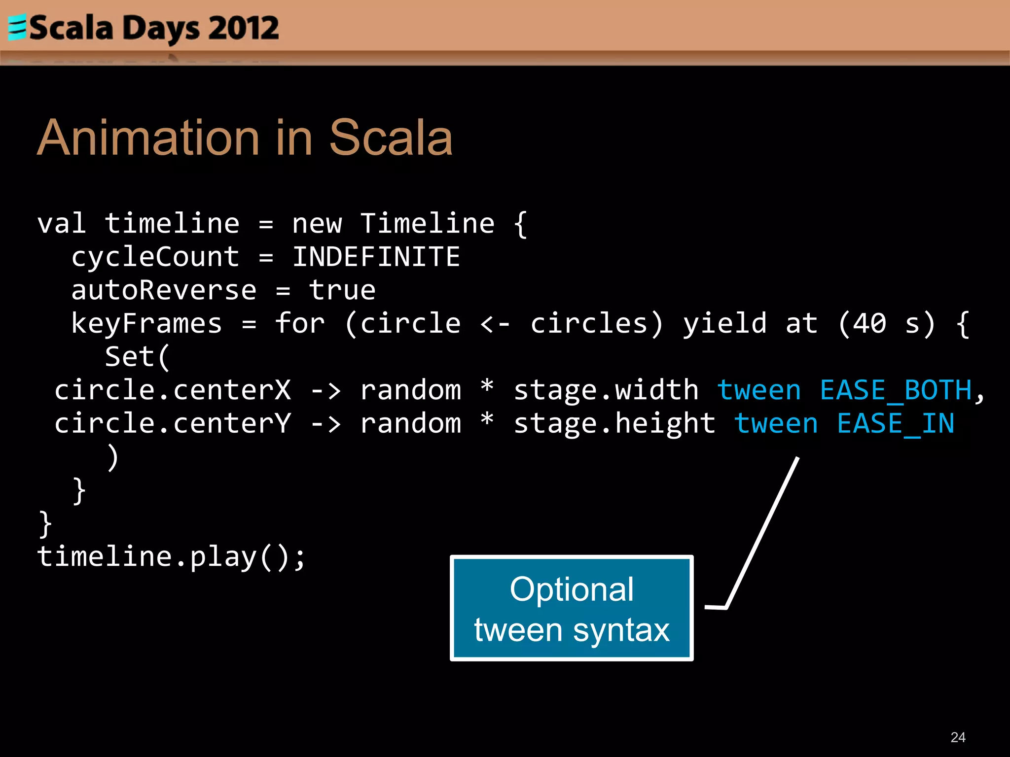 Animation in Scala
val timeline = new Timeline {
  cycleCount = INDEFINITE
  autoReverse = true
  keyFrames = for (circle <- circles) yield at (40 s) {
    Set(
 circle.centerX -> random * stage.width tween EASE_BOTH,
 circle.centerY -> random * stage.height tween EASE_IN
    )
  }
}
timeline.play();
                           Optional
                         tween syntax


                                                     24
 