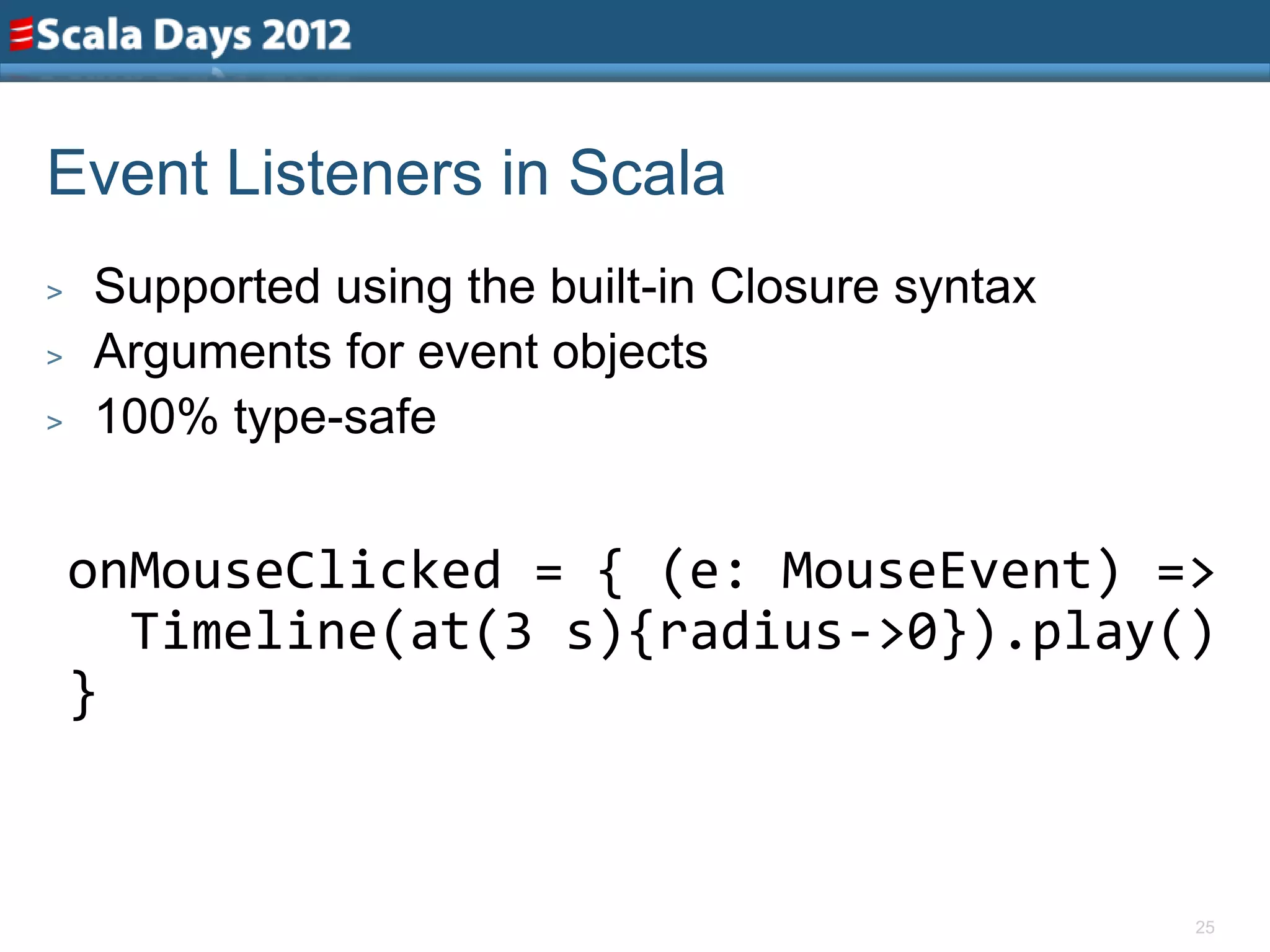 Event Listeners in Scala
>   Supported using the built-in Closure syntax
>   Arguments for event objects
>   100% type-safe


    onMouseClicked = { (e: MouseEvent) =>
      Timeline(at(3 s){radius->0}).play()
    }


                                                  25
 