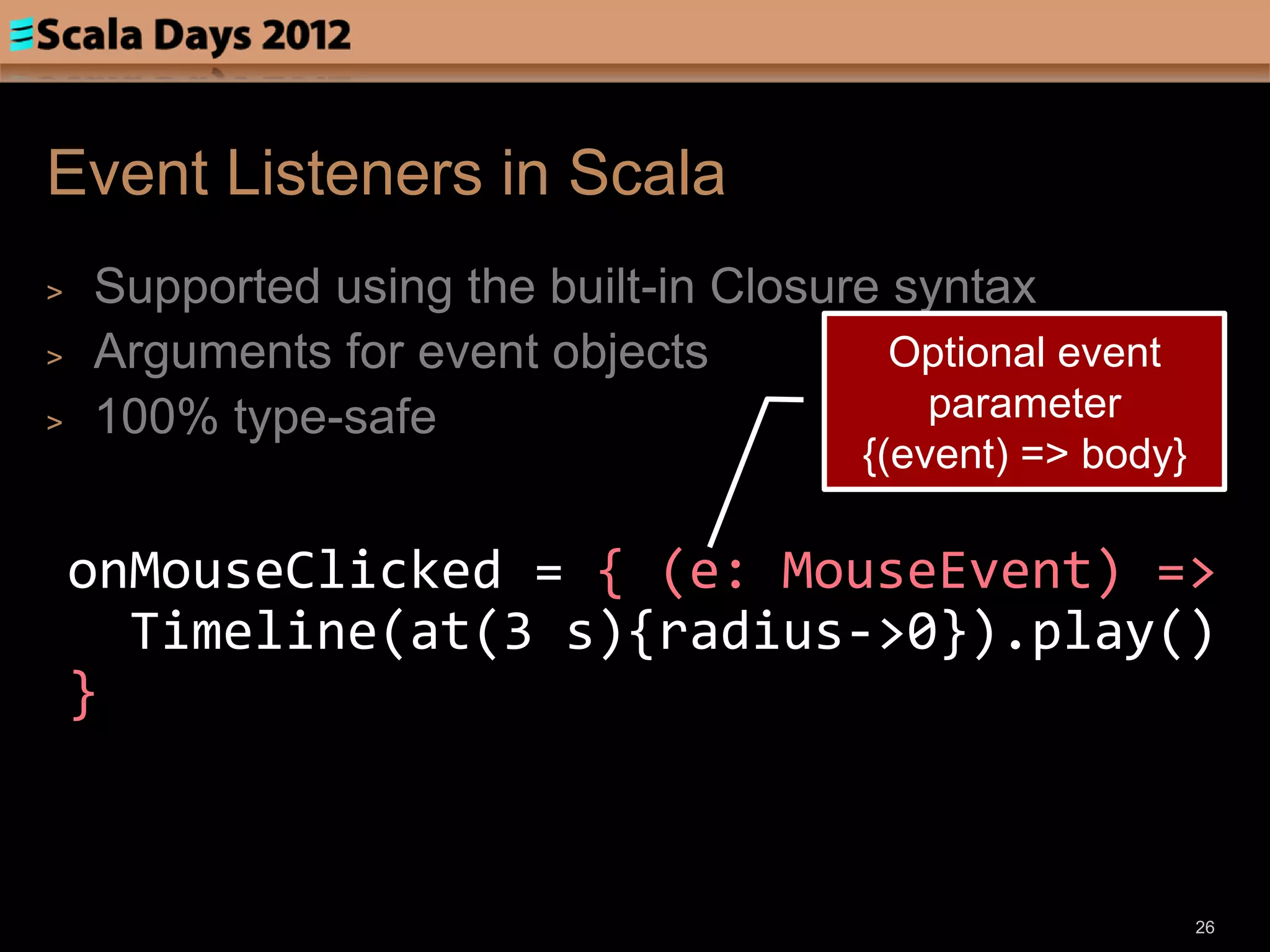Event Listeners in Scala
>   Supported using the built-in Closure syntax
>   Arguments for event objects          Optional event
>   100% type-safe                        parameter
                                        {(event) => body}

    onMouseClicked = { (e: MouseEvent) =>
      Timeline(at(3 s){radius->0}).play()
    }


                                                            26
 