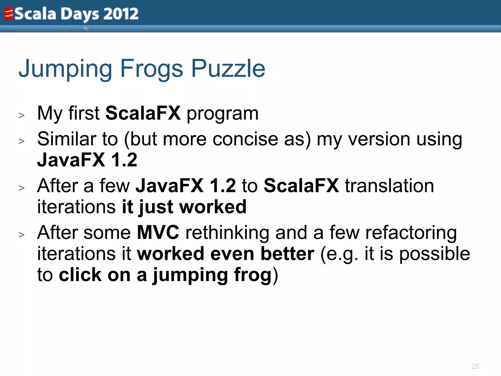 Jumping Frogs Puzzle
>   My first ScalaFX program
>   Similar to (but more concise as) my version using
    JavaFX 1.2
>   After a few JavaFX 1.2 to ScalaFX translation
    iterations it just worked
>   After some MVC rethinking and a few refactoring
    iterations it worked even better (e.g. it is possible
    to click on a jumping frog)



                                                            28
 