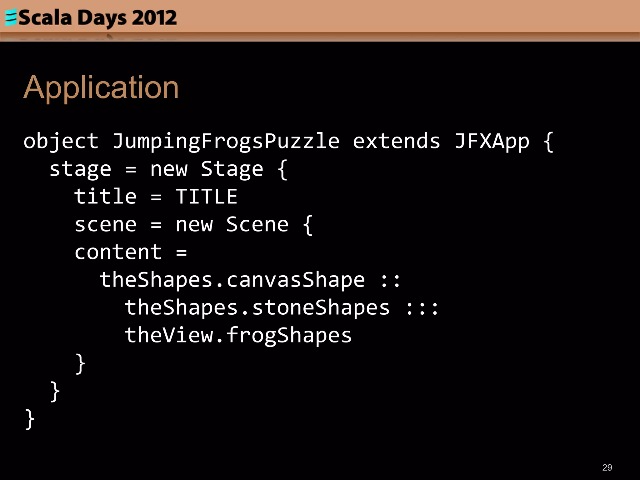 Application
object JumpingFrogsPuzzle extends JFXApp {
  stage = new Stage {
    title = TITLE
    scene = new Scene {
    content =
      theShapes.canvasShape ::
        theShapes.stoneShapes :::
        theView.frogShapes
    }
  }
}
                                             29
 