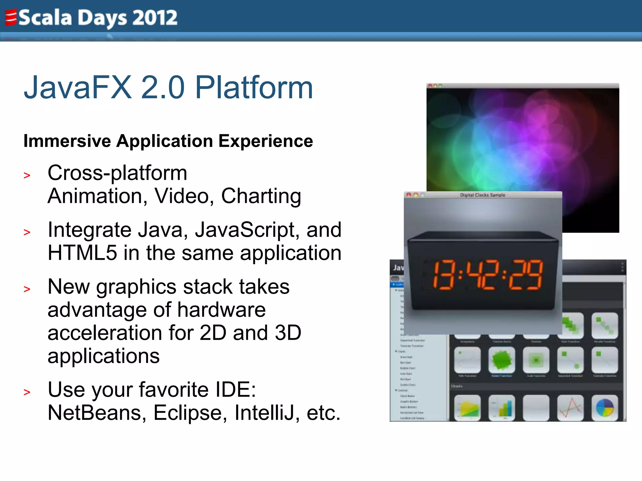 JavaFX 2.0 Platform
Immersive Application Experience
>   Cross-platform
    Animation, Video, Charting
>   Integrate Java, JavaScript, and
    HTML5 in the same application
>   New graphics stack takes
    advantage of hardware
    acceleration for 2D and 3D
    applications
>   Use your favorite IDE:
    NetBeans, Eclipse, IntelliJ, etc.
 