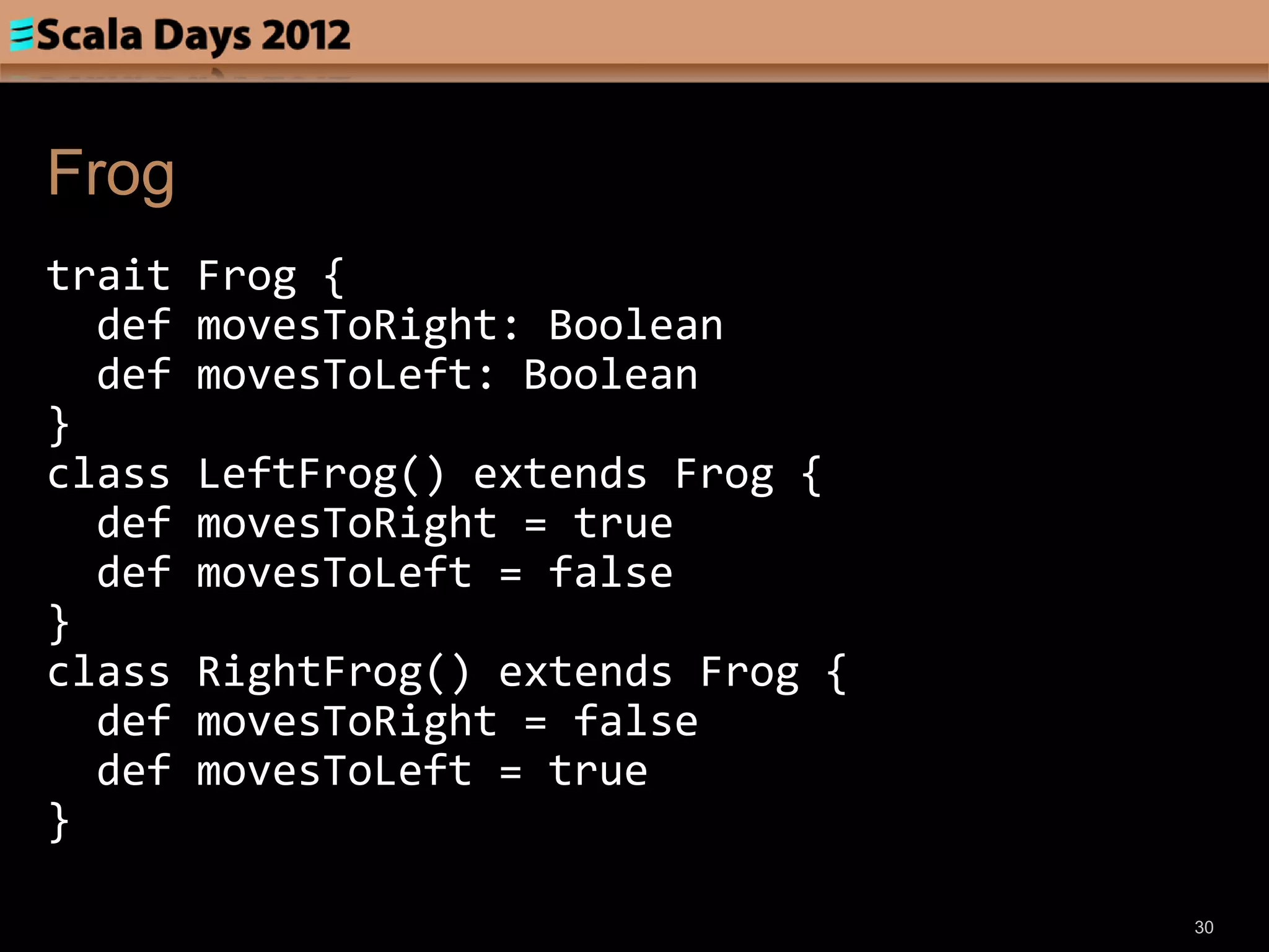 Frog
trait   Frog {
  def   movesToRight: Boolean
  def   movesToLeft: Boolean
}
class   LeftFrog() extends Frog {
  def   movesToRight = true
  def   movesToLeft = false
}
class   RightFrog() extends Frog {
  def   movesToRight = false
  def   movesToLeft = true
}

                                     30
 