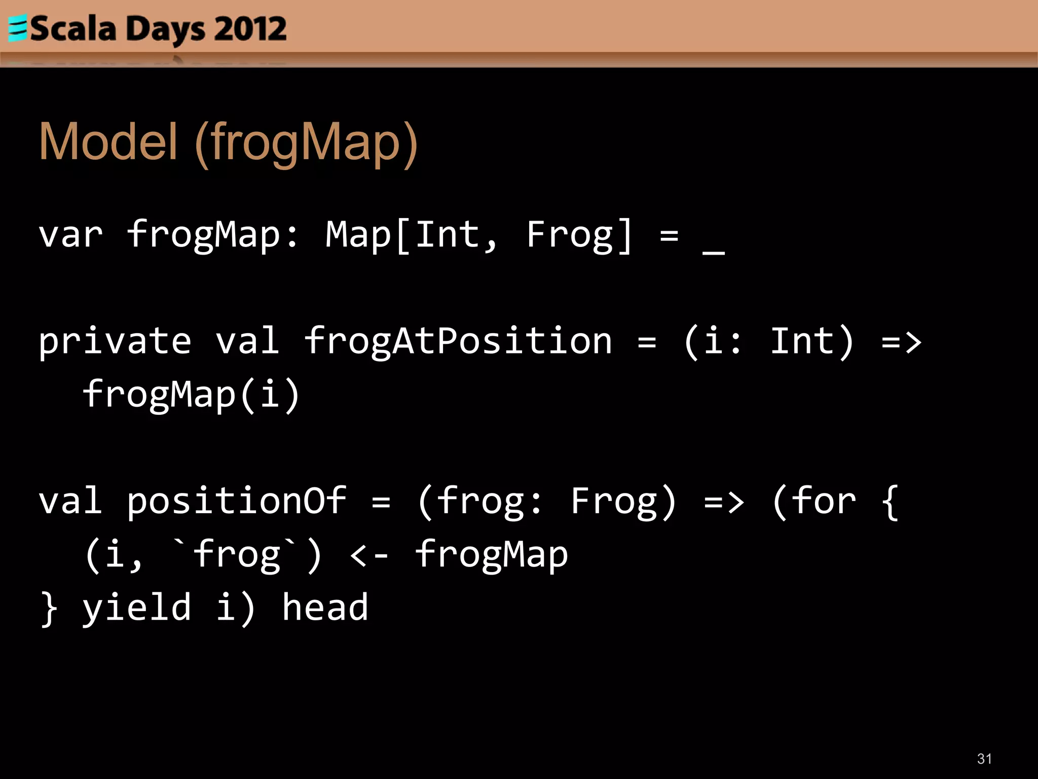 Model (frogMap)
var frogMap: Map[Int, Frog] = _

private val frogAtPosition = (i: Int) =>
  frogMap(i)

val positionOf = (frog: Frog) => (for {
  (i, `frog`) <- frogMap
} yield i) head


                                           31
 