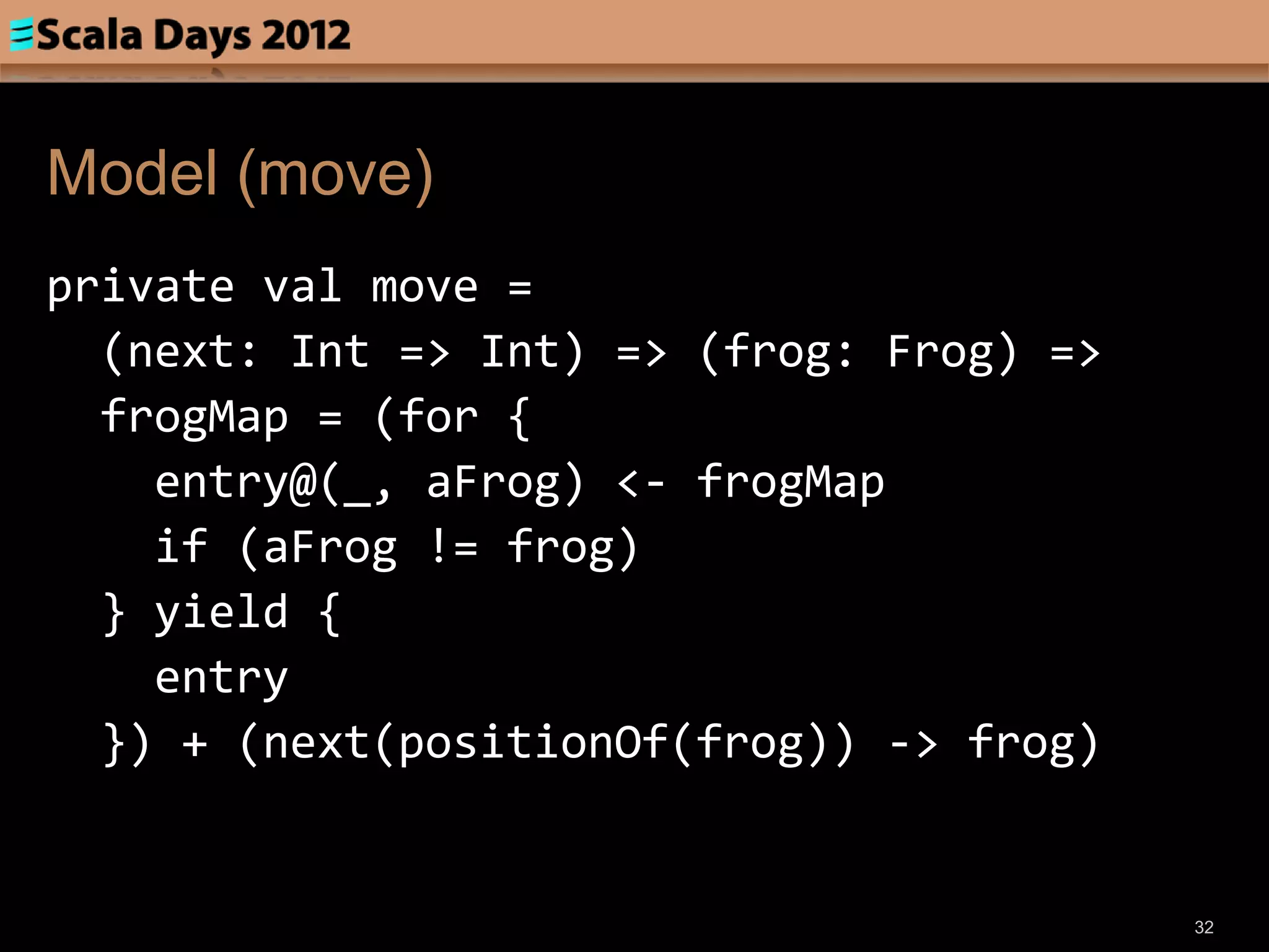 Model (move)
private val move =
  (next: Int => Int) => (frog: Frog) =>
  frogMap = (for {
    entry@(_, aFrog) <- frogMap
    if (aFrog != frog)
  } yield {
    entry
  }) + (next(positionOf(frog)) -> frog)


                                          32
 