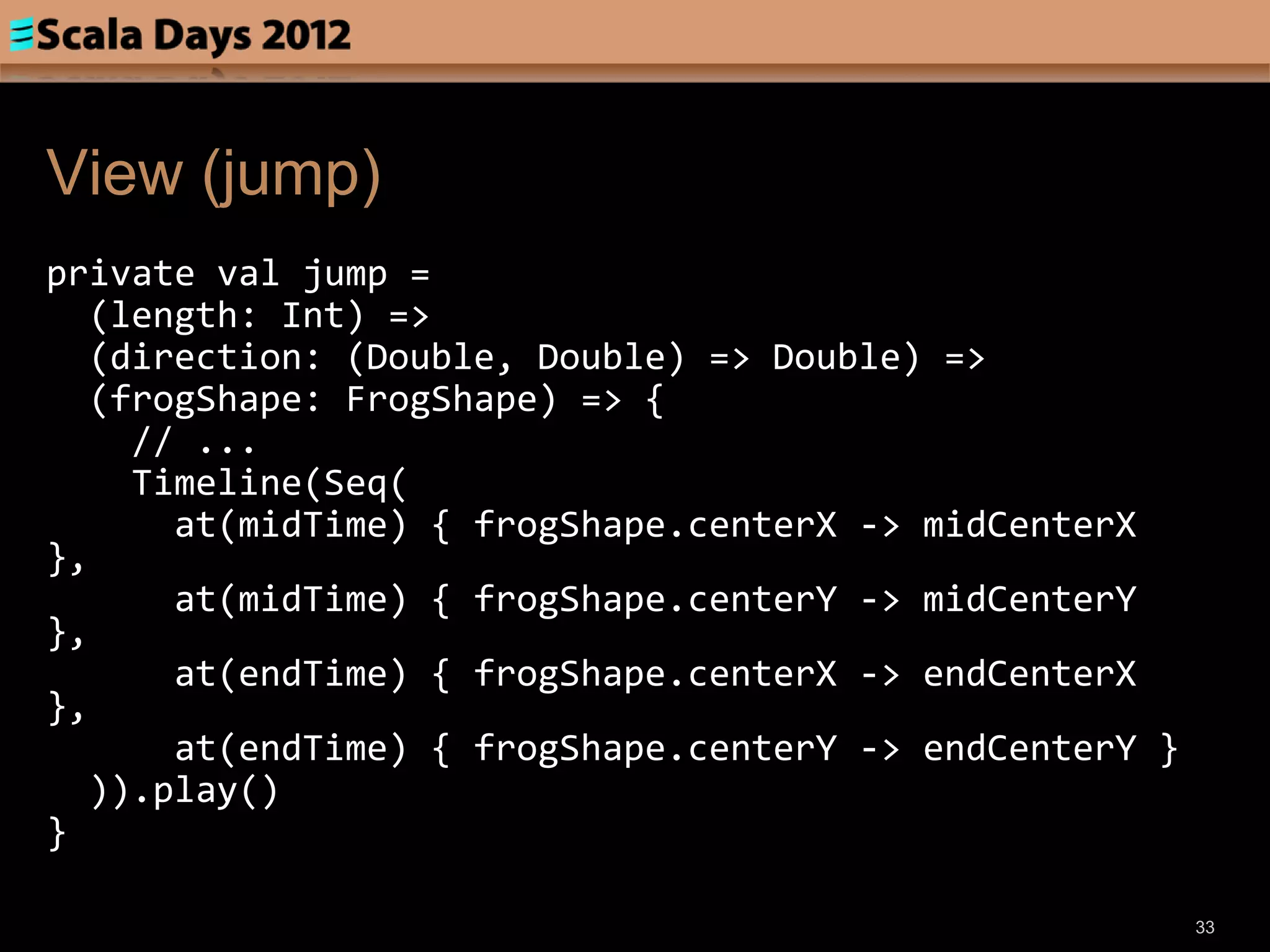 View (jump)
private val jump =
  (length: Int) =>
  (direction: (Double, Double) => Double) =>
  (frogShape: FrogShape) => {
    // ...
    Timeline(Seq(
      at(midTime) { frogShape.centerX -> midCenterX
},
      at(midTime) { frogShape.centerY -> midCenterY
},
      at(endTime) { frogShape.centerX -> endCenterX
},
      at(endTime) { frogShape.centerY -> endCenterY }
  )).play()
}

                                                        33
 