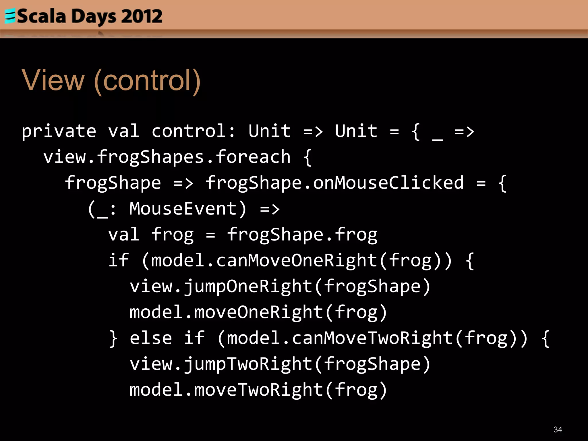 View (control)
private val control: Unit => Unit = { _ =>
  view.frogShapes.foreach {
    frogShape => frogShape.onMouseClicked = {
      (_: MouseEvent) =>
        val frog = frogShape.frog
        if (model.canMoveOneRight(frog)) {
          view.jumpOneRight(frogShape)
          model.moveOneRight(frog)
        } else if (model.canMoveTwoRight(frog)) {
          view.jumpTwoRight(frogShape)
          model.moveTwoRight(frog)
                                                    34
 