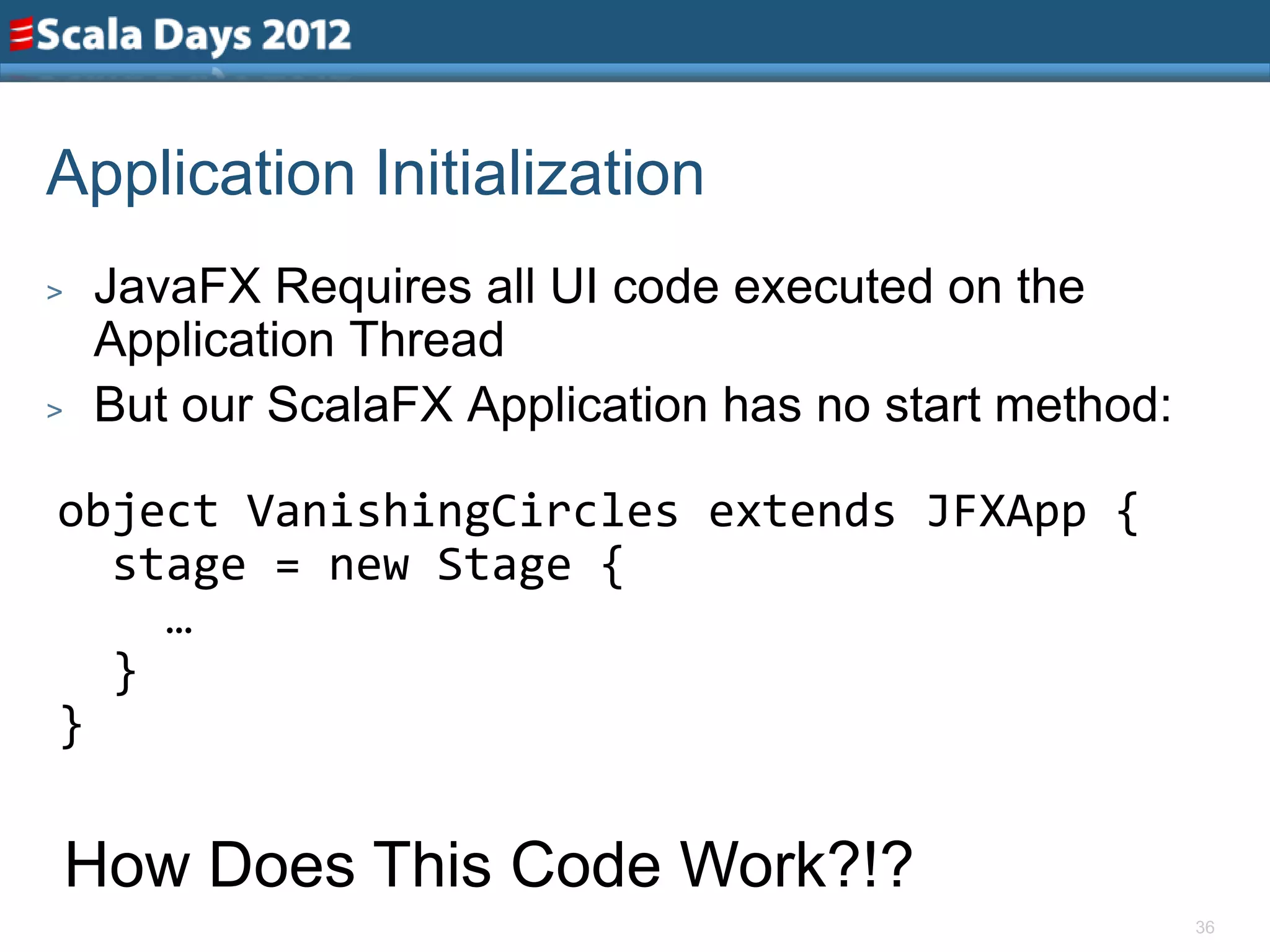 Application Initialization
>   JavaFX Requires all UI code executed on the
    Application Thread
>   But our ScalaFX Application has no start method:

object VanishingCircles extends JFXApp {
  stage = new Stage {
    …
  }
}

    How Does This Code Work?!?
                                                       36
 