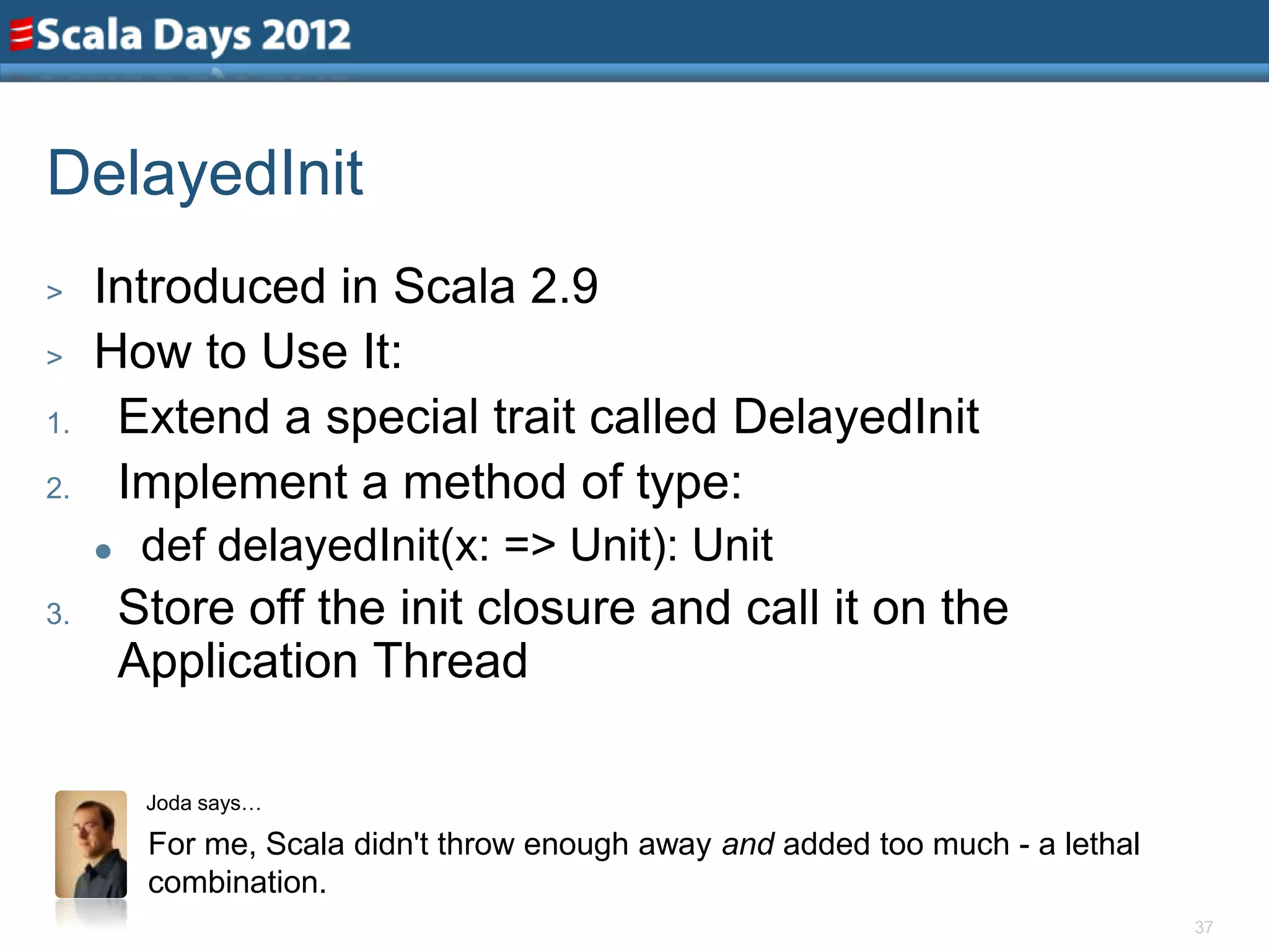 DelayedInit
>    Introduced in Scala 2.9
>    How to Use It:
1.    Extend a special trait called DelayedInit
2.    Implement a method of type:
         def delayedInit(x: => Unit): Unit
3.       Store off the init closure and call it on the
         Application Thread

          Joda says…

          For me, Scala didn't throw enough away and added too much - a lethal
          combination.
                                                                                 37
 