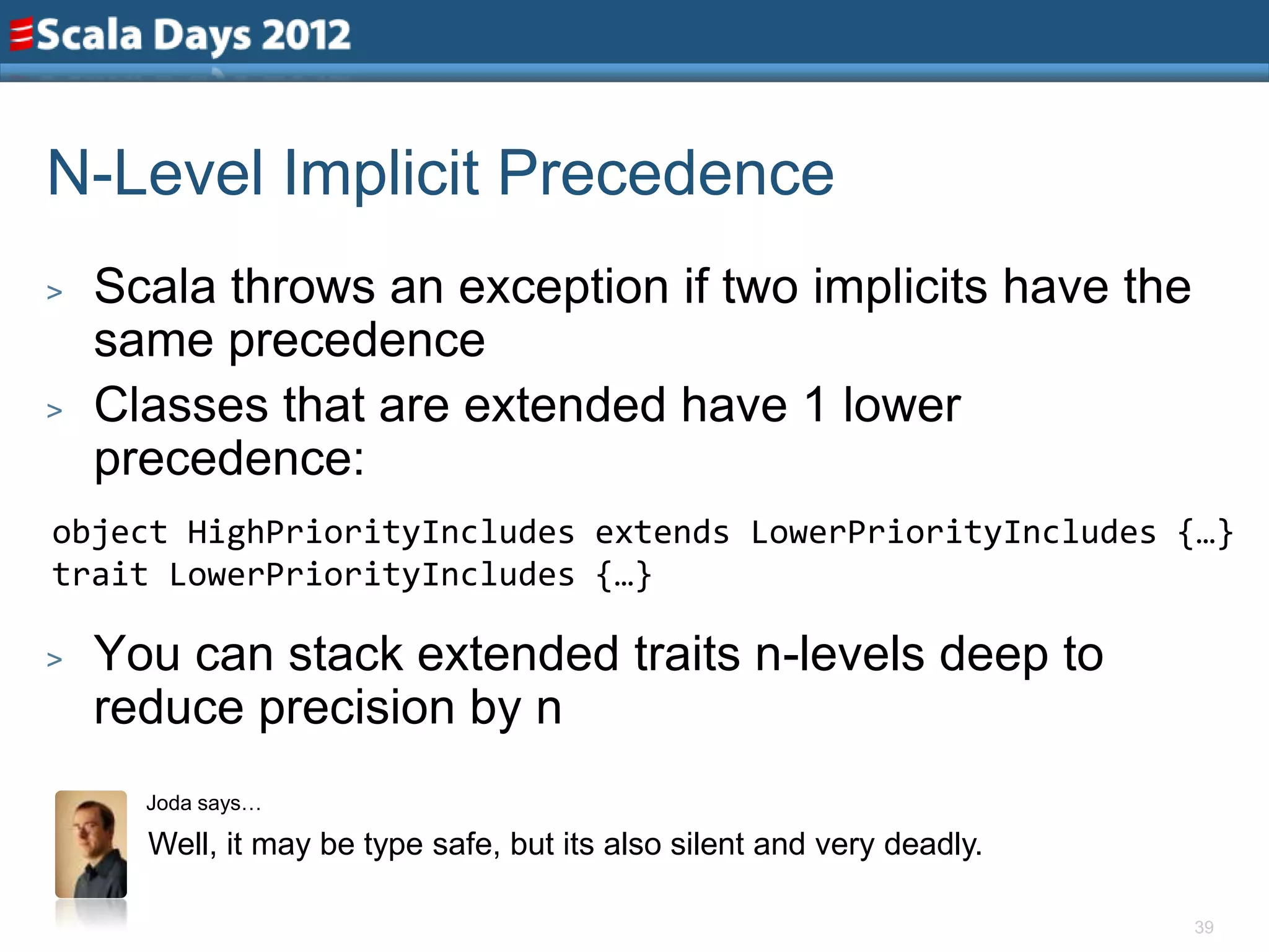 N-Level Implicit Precedence
>   Scala throws an exception if two implicits have the
    same precedence
>   Classes that are extended have 1 lower
    precedence:
object HighPriorityIncludes extends LowerPriorityIncludes {…}
trait LowerPriorityIncludes {…}

>   You can stack extended traits n-levels deep to
    reduce precision by n
      Joda says…

      Well, it may be type safe, but its also silent and very deadly.

                                                                        39
 