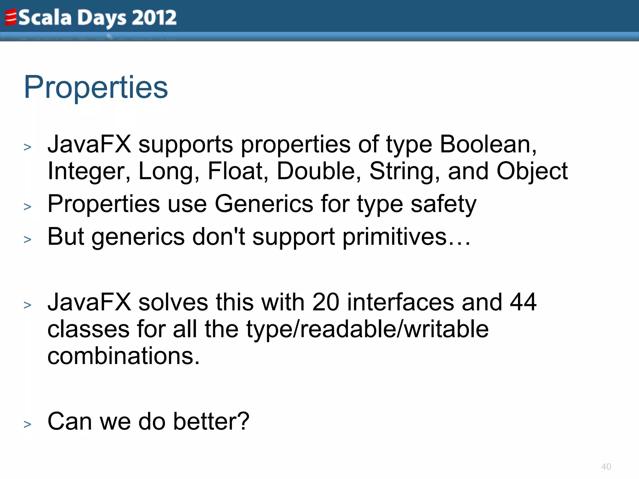 Properties
>   JavaFX supports properties of type Boolean,
    Integer, Long, Float, Double, String, and Object
>   Properties use Generics for type safety
>   But generics don't support primitives…

>   JavaFX solves this with 20 interfaces and 44
    classes for all the type/readable/writable
    combinations.

>   Can we do better?
                                                       40
 