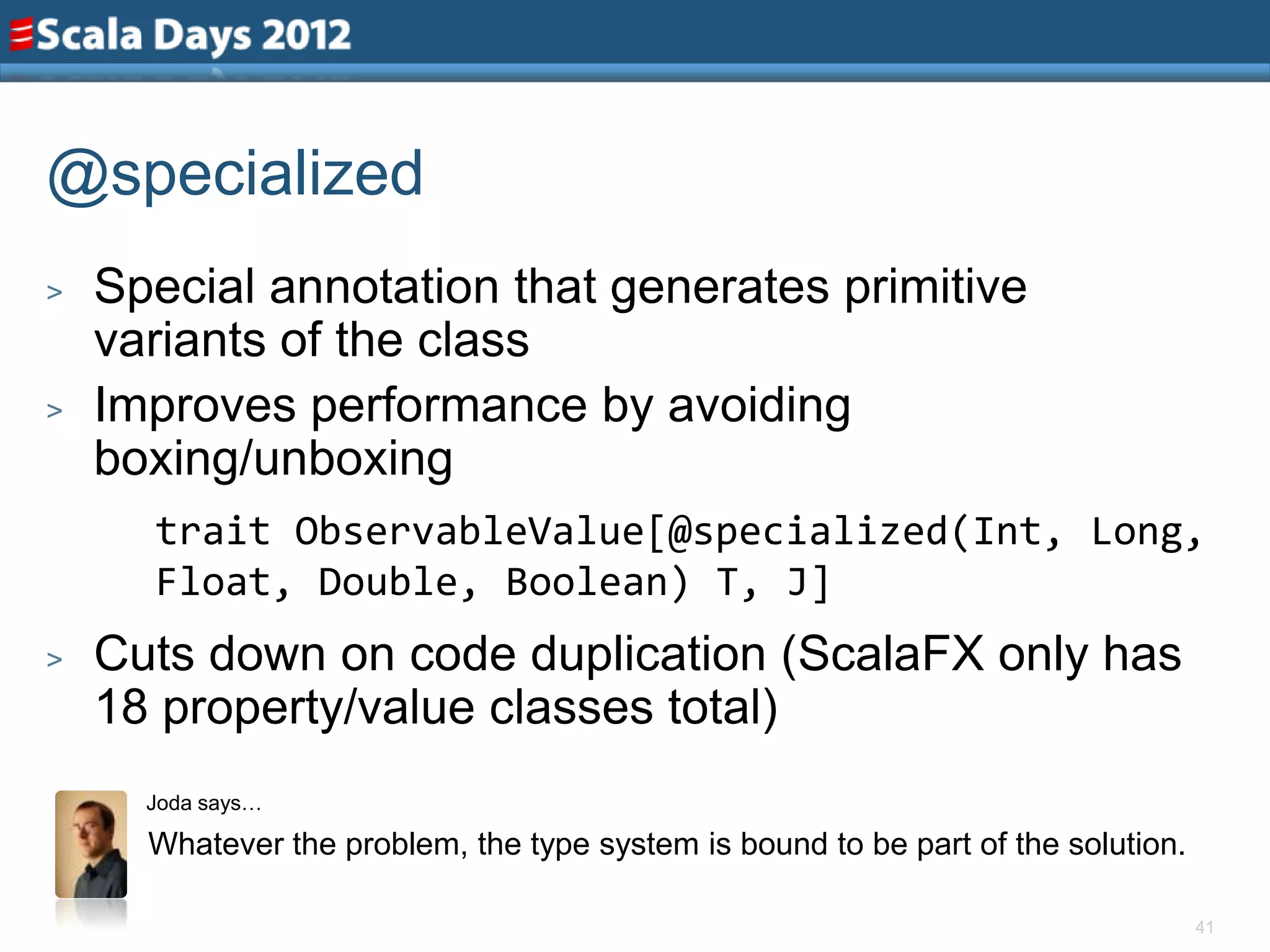@specialized
>   Special annotation that generates primitive
    variants of the class
>   Improves performance by avoiding
    boxing/unboxing
      trait ObservableValue[@specialized(Int, Long,
      Float, Double, Boolean) T, J]
>   Cuts down on code duplication (ScalaFX only has
    18 property/value classes total)
      Joda says…

      Whatever the problem, the type system is bound to be part of the solution.

                                                                                   41
 