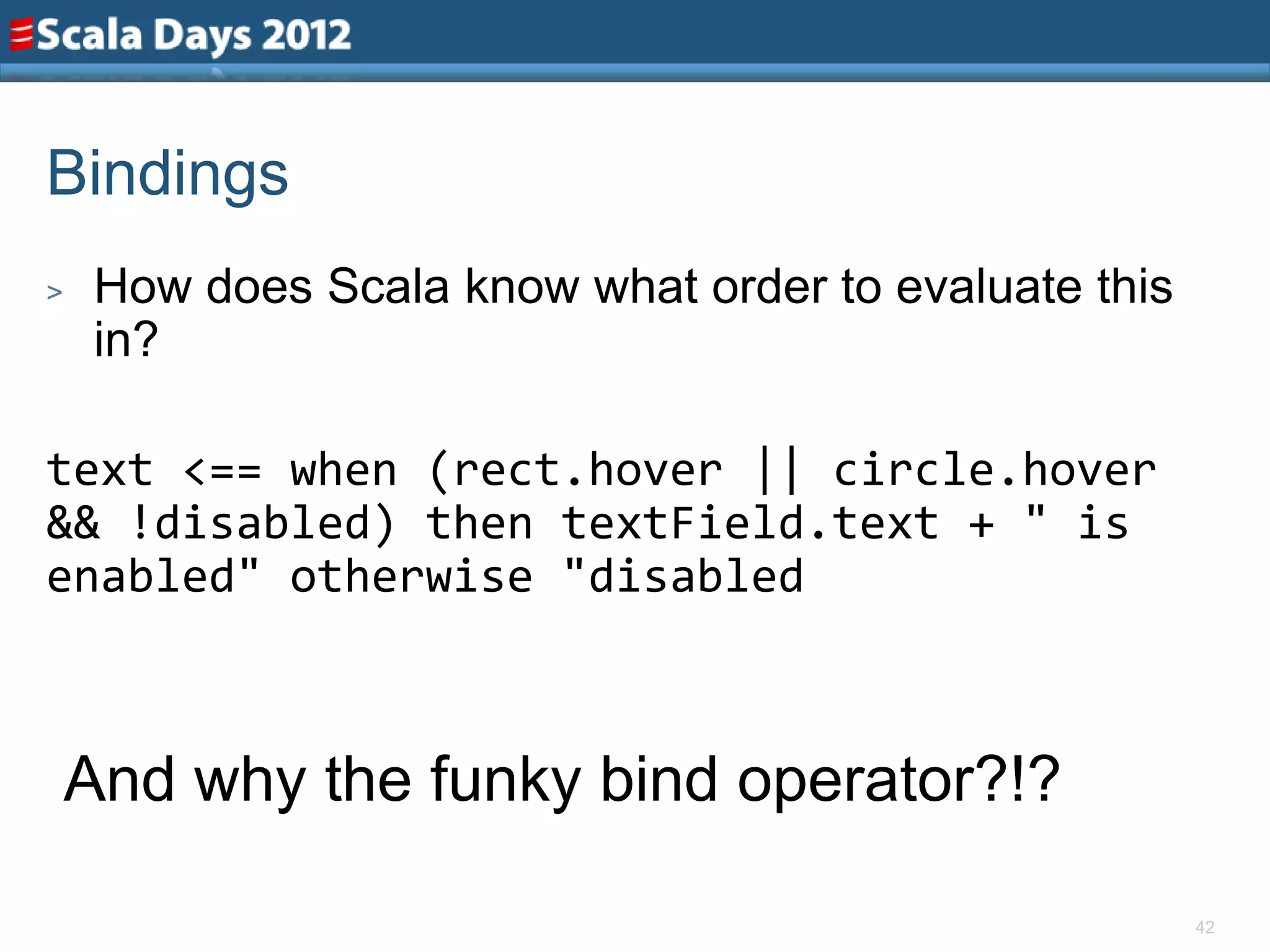 Bindings
>    How does Scala know what order to evaluate this
     in?

text <== when (rect.hover || circle.hover
&& !disabled) then textField.text + " is
enabled" otherwise "disabled



    And why the funky bind operator?!?

                                                       42
 