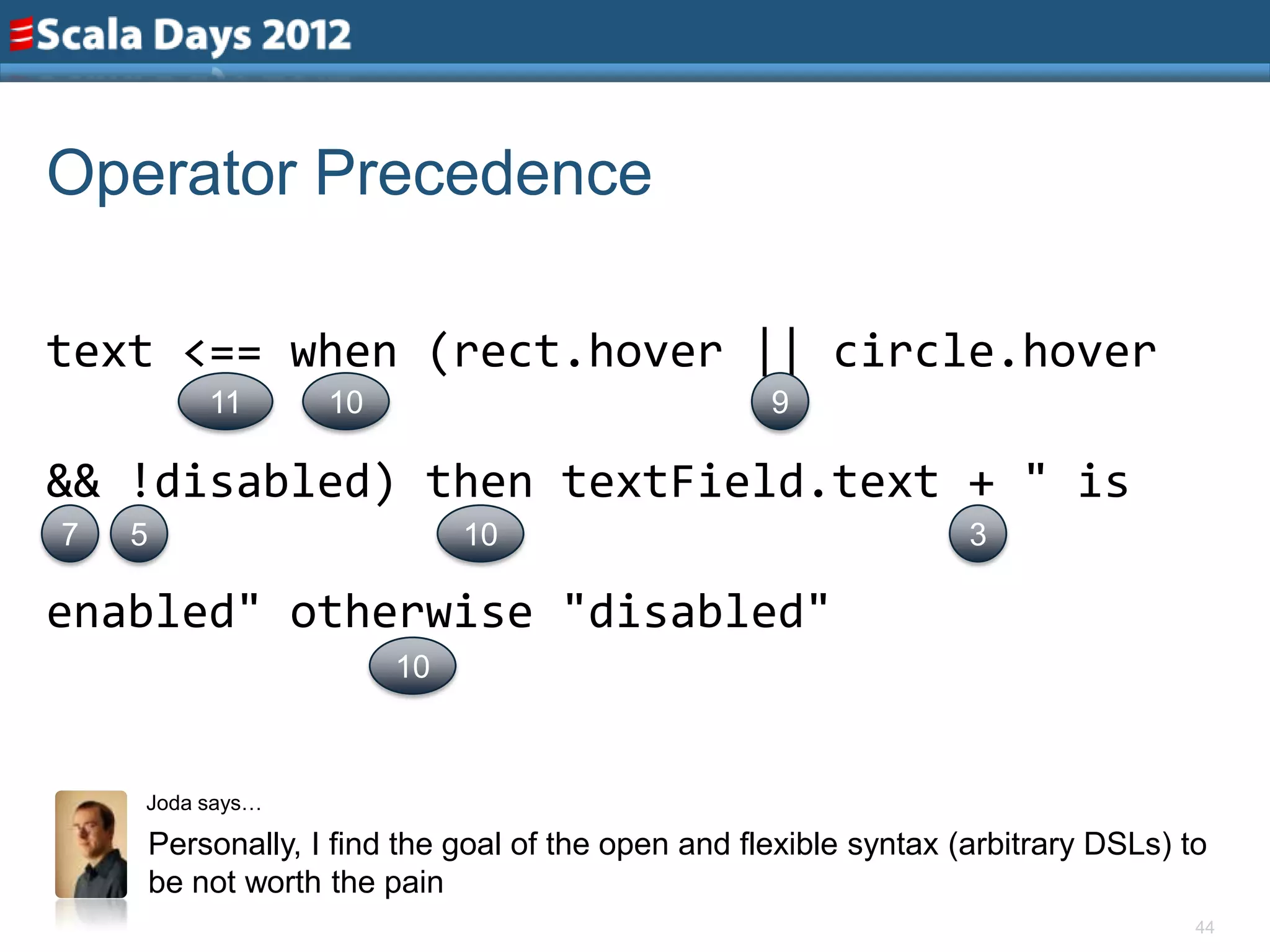 Operator Precedence

text <== when (rect.hover || circle.hover
            11       10                               9

&& !disabled) then textField.text + " is
7   5                          10                                    3

enabled" otherwise "disabled"
                          10



    Joda says…

        Personally, I find the goal of the open and flexible syntax (arbitrary DSLs) to
        be not worth the pain
                                                                                      44
 