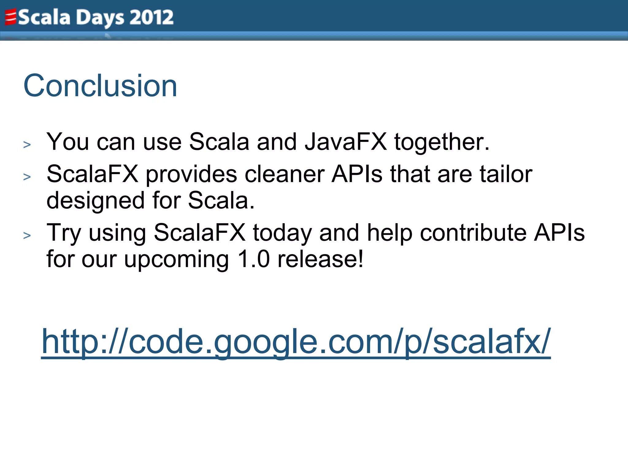 Conclusion
>   You can use Scala and JavaFX together.
>   ScalaFX provides cleaner APIs that are tailor
    designed for Scala.
>   Try using ScalaFX today and help contribute APIs
    for our upcoming 1.0 release!


    http://code.google.com/p/scalafx/
 