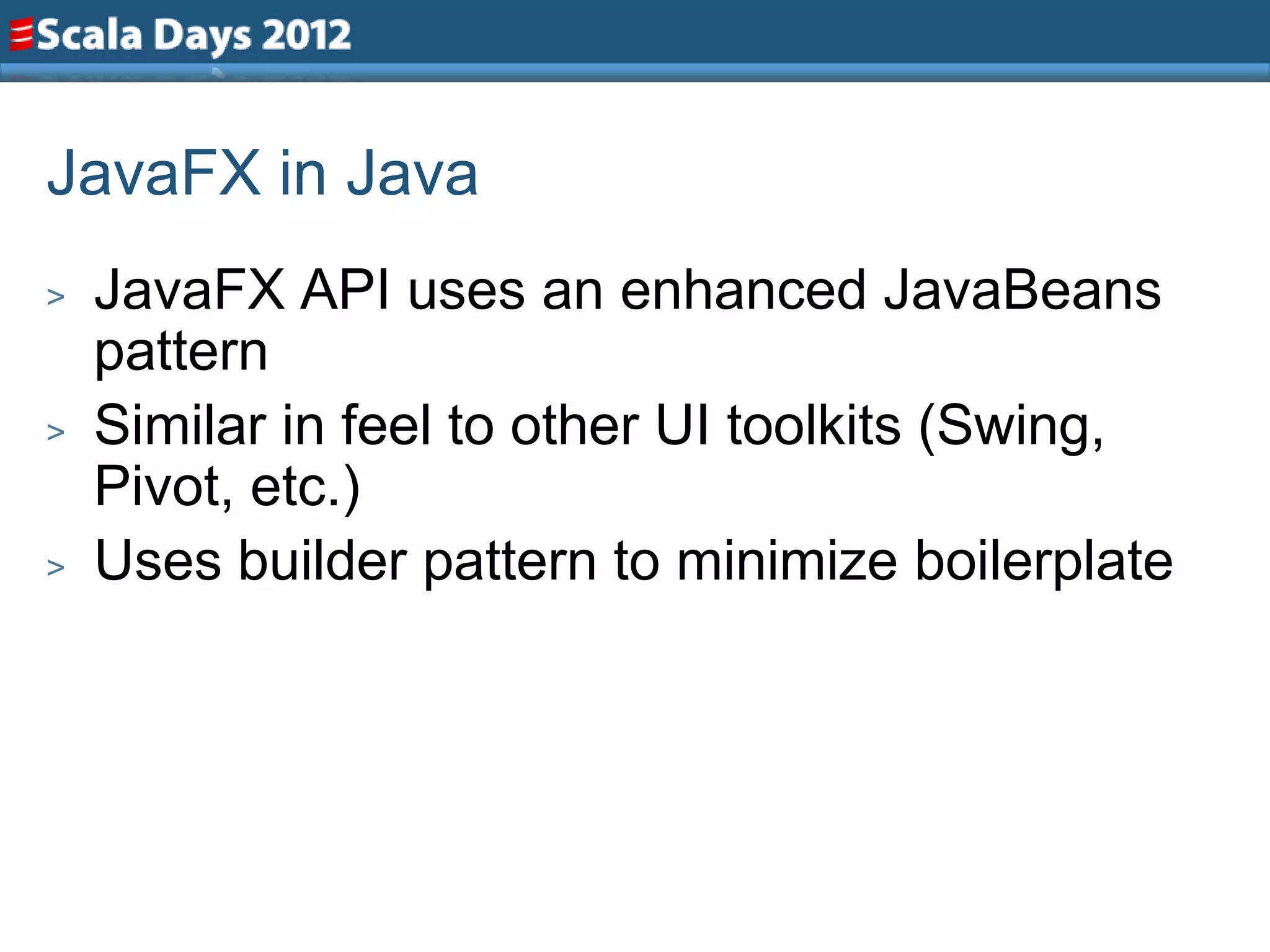 JavaFX in Java
>   JavaFX API uses an enhanced JavaBeans
    pattern
>   Similar in feel to other UI toolkits (Swing,
    Pivot, etc.)
>   Uses builder pattern to minimize boilerplate
 