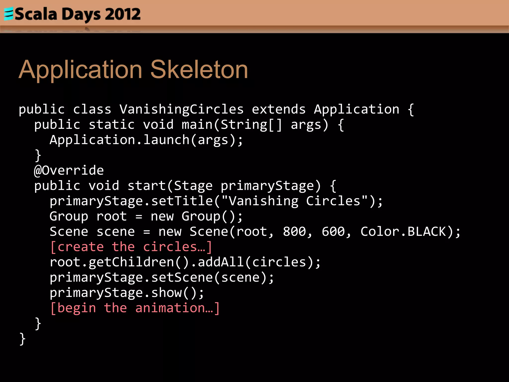 Application Skeleton
public class VanishingCircles extends Application {
  public static void main(String[] args) {
    Application.launch(args);
  }
  @Override
  public void start(Stage primaryStage) {
    primaryStage.setTitle("Vanishing Circles");
    Group root = new Group();
    Scene scene = new Scene(root, 800, 600, Color.BLACK);
    [create the circles…]
    root.getChildren().addAll(circles);
    primaryStage.setScene(scene);
    primaryStage.show();
    [begin the animation…]
  }
}
 