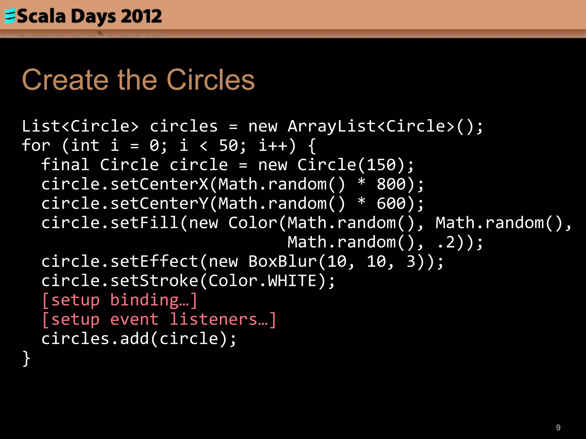 Create the Circles
List<Circle> circles = new ArrayList<Circle>();
for (int i = 0; i < 50; i++) {
  final Circle circle = new Circle(150);
  circle.setCenterX(Math.random() * 800);
  circle.setCenterY(Math.random() * 600);
  circle.setFill(new Color(Math.random(), Math.random(),
                           Math.random(), .2));
  circle.setEffect(new BoxBlur(10, 10, 3));
  circle.setStroke(Color.WHITE);
  [setup binding…]
  [setup event listeners…]
  circles.add(circle);
}


                                                      9
 