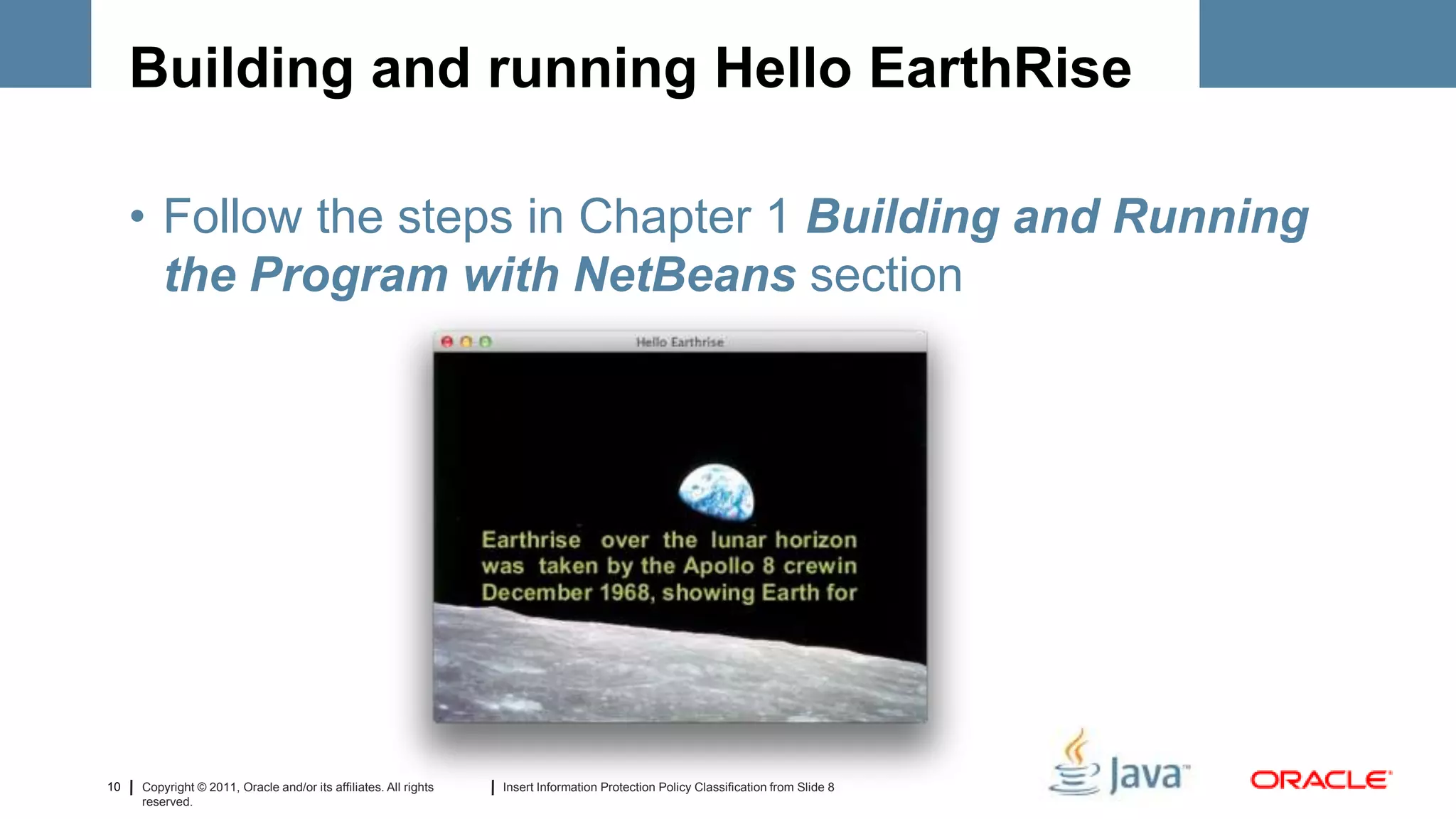 Building and running Hello EarthRise

     • Follow the steps in Chapter 1 Building and Running
       the Program with NetBeans section




10   Copyright © 2011, Oracle and/or its affiliates. All rights   Insert Information Protection Policy Classification from Slide 8
     reserved.
 