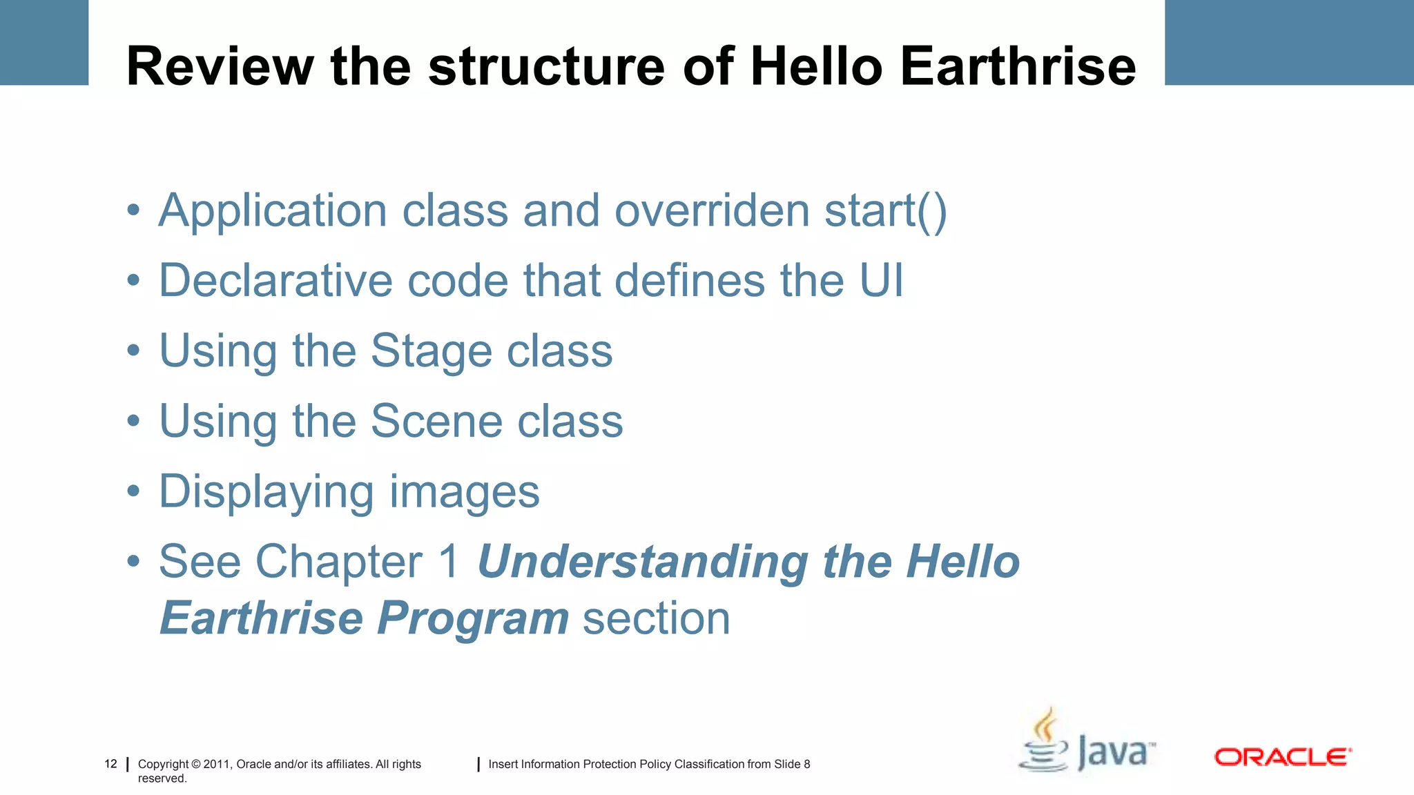 Review the structure of Hello Earthrise

     •   Application class and overriden start()
     •   Declarative code that defines the UI
     •   Using the Stage class
     •   Using the Scene class
     •   Displaying images
     •   See Chapter 1 Understanding the Hello
         Earthrise Program section

12   Copyright © 2011, Oracle and/or its affiliates. All rights   Insert Information Protection Policy Classification from Slide 8
     reserved.
 