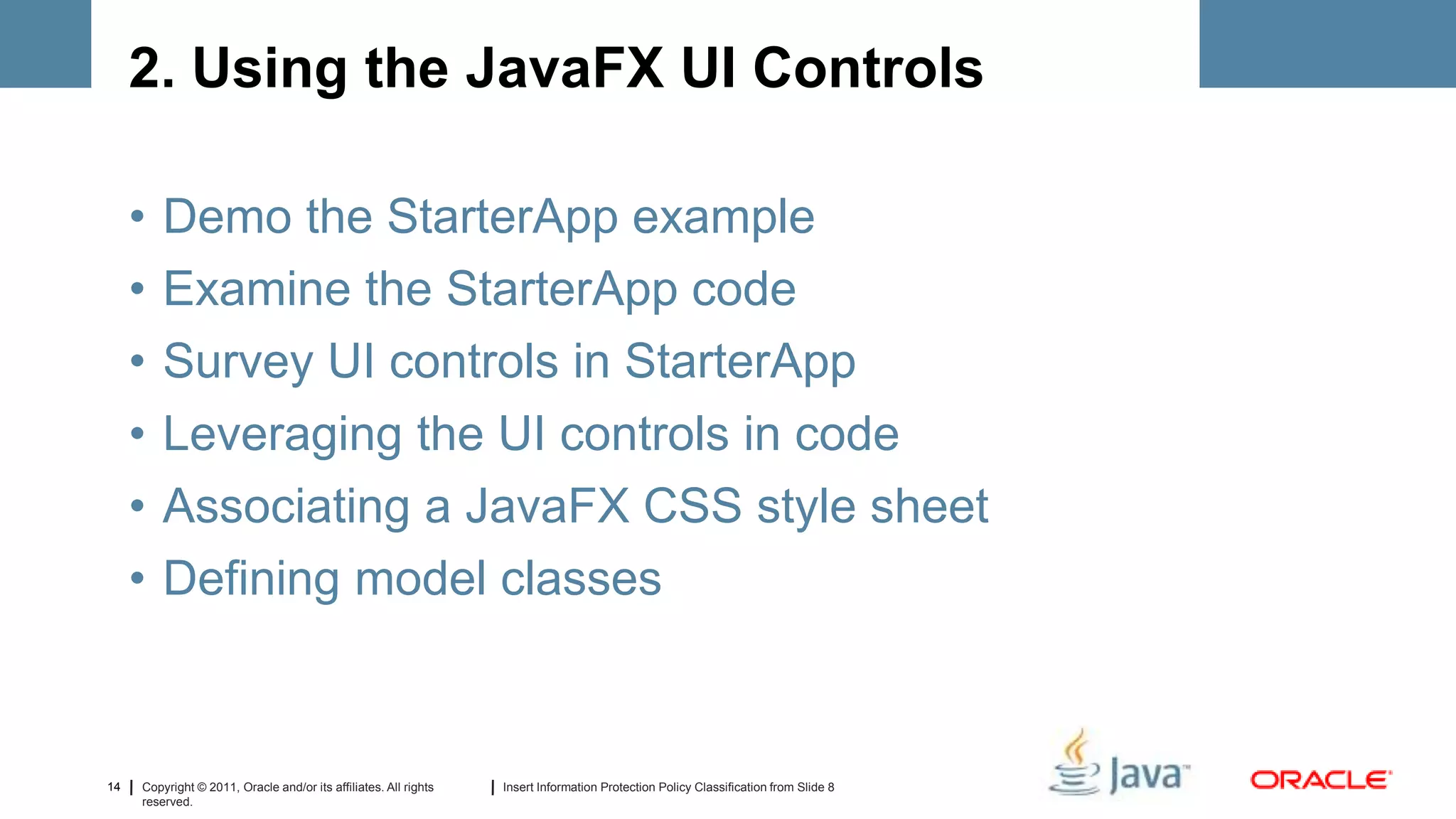2. Using the JavaFX UI Controls

     •   Demo the StarterApp example
     •   Examine the StarterApp code
     •   Survey UI controls in StarterApp
     •   Leveraging the UI controls in code
     •   Associating a JavaFX CSS style sheet
     •   Defining model classes



14   Copyright © 2011, Oracle and/or its affiliates. All rights   Insert Information Protection Policy Classification from Slide 8
     reserved.
 