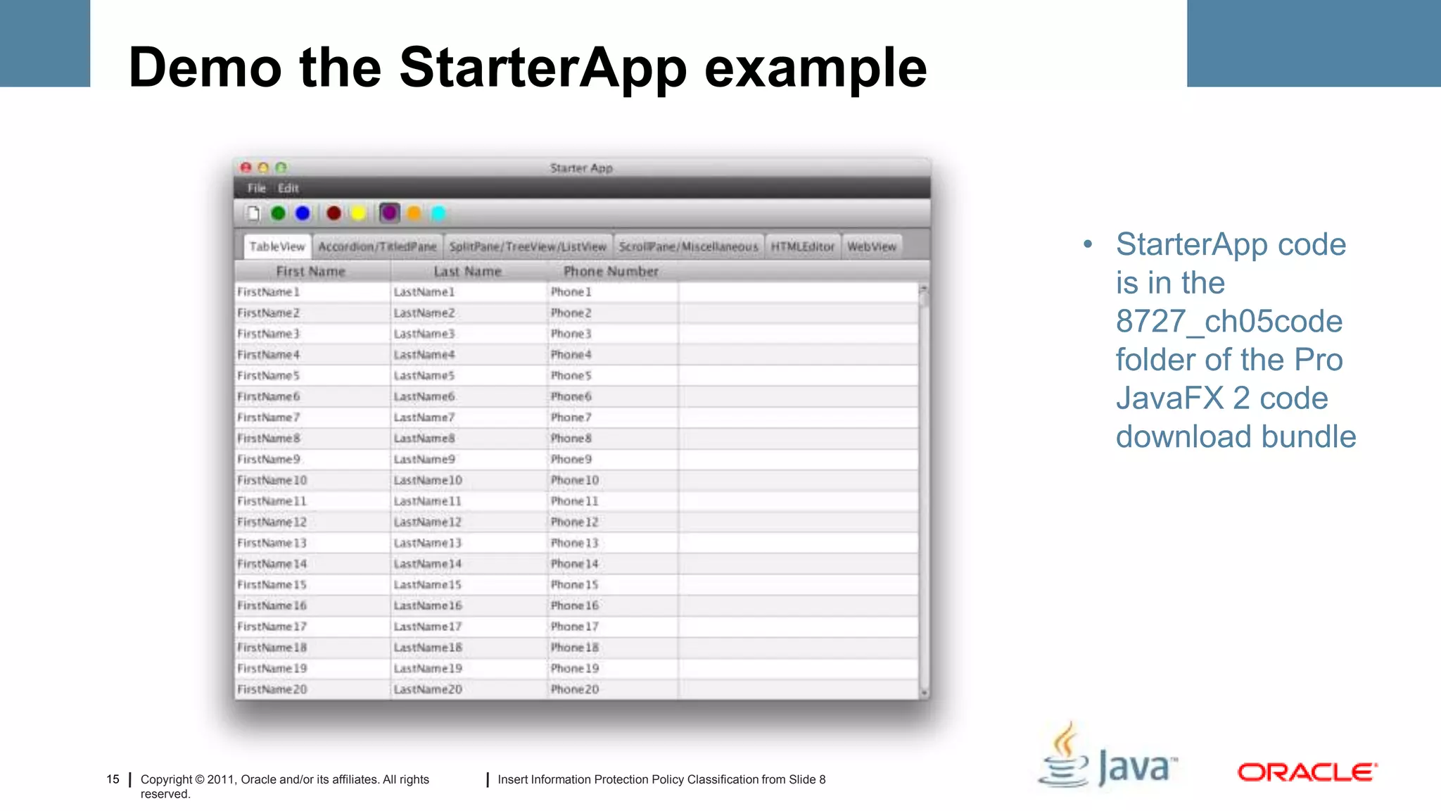 Demo the StarterApp example


                                                                                                                                     • StarterApp code
                                                                                                                                       is in the
                                                                                                                                       8727_ch05code
                                                                                                                                       folder of the Pro
                                                                                                                                       JavaFX 2 code
                                                                                                                                       download bundle




15   Copyright © 2011, Oracle and/or its affiliates. All rights   Insert Information Protection Policy Classification from Slide 8
     reserved.
 