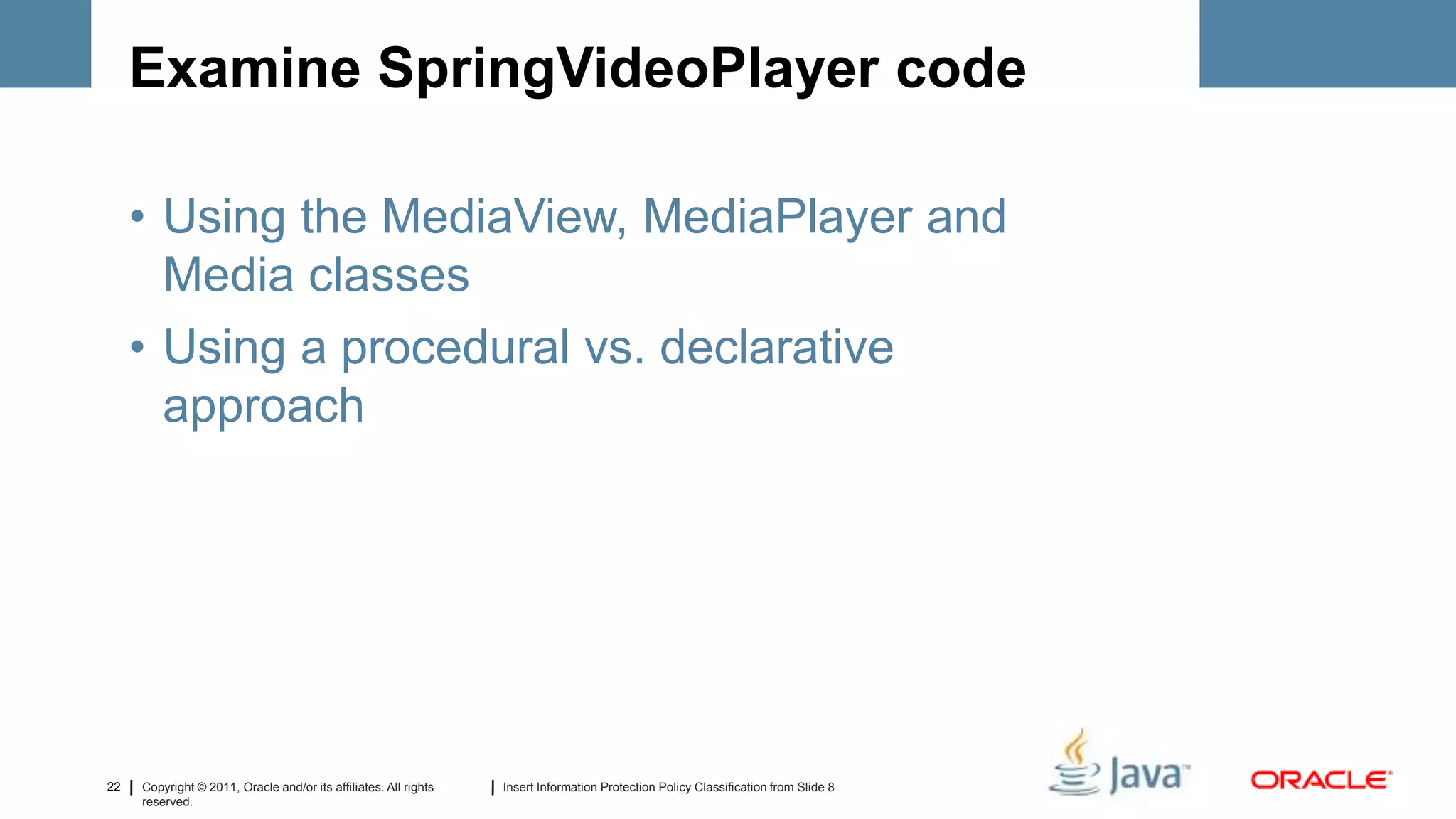 Examine SpringVideoPlayer code

     • Using the MediaView, MediaPlayer and
       Media classes
     • Using a procedural vs. declarative
       approach




22   Copyright © 2011, Oracle and/or its affiliates. All rights   Insert Information Protection Policy Classification from Slide 8
     reserved.
 