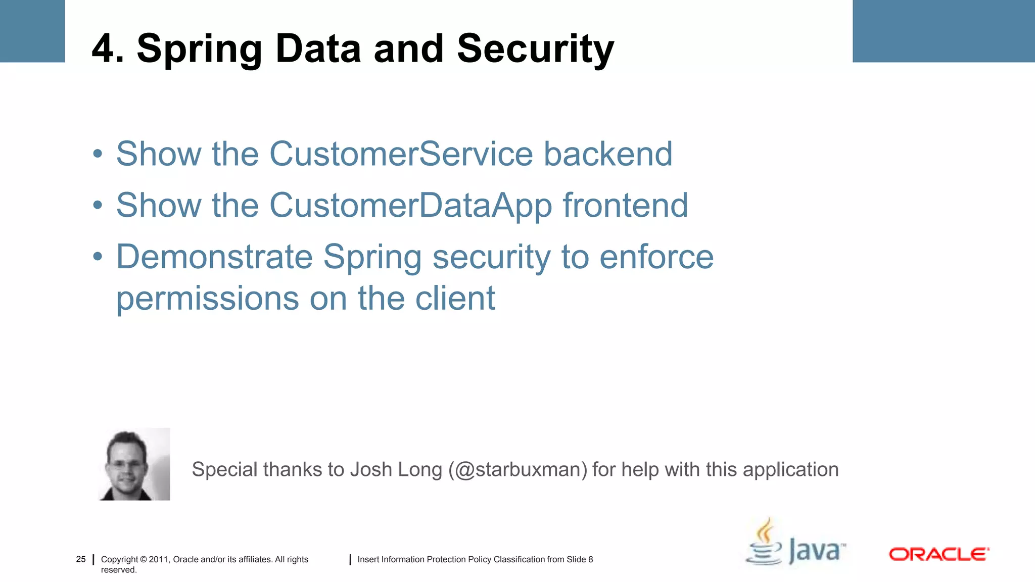 4. Spring Data and Security

     • Show the CustomerService backend
     • Show the CustomerDataApp frontend
     • Demonstrate Spring security to enforce
       permissions on the client



                              Special thanks to Josh Long (@starbuxman) for help with this application



25   Copyright © 2011, Oracle and/or its affiliates. All rights   Insert Information Protection Policy Classification from Slide 8
     reserved.
 